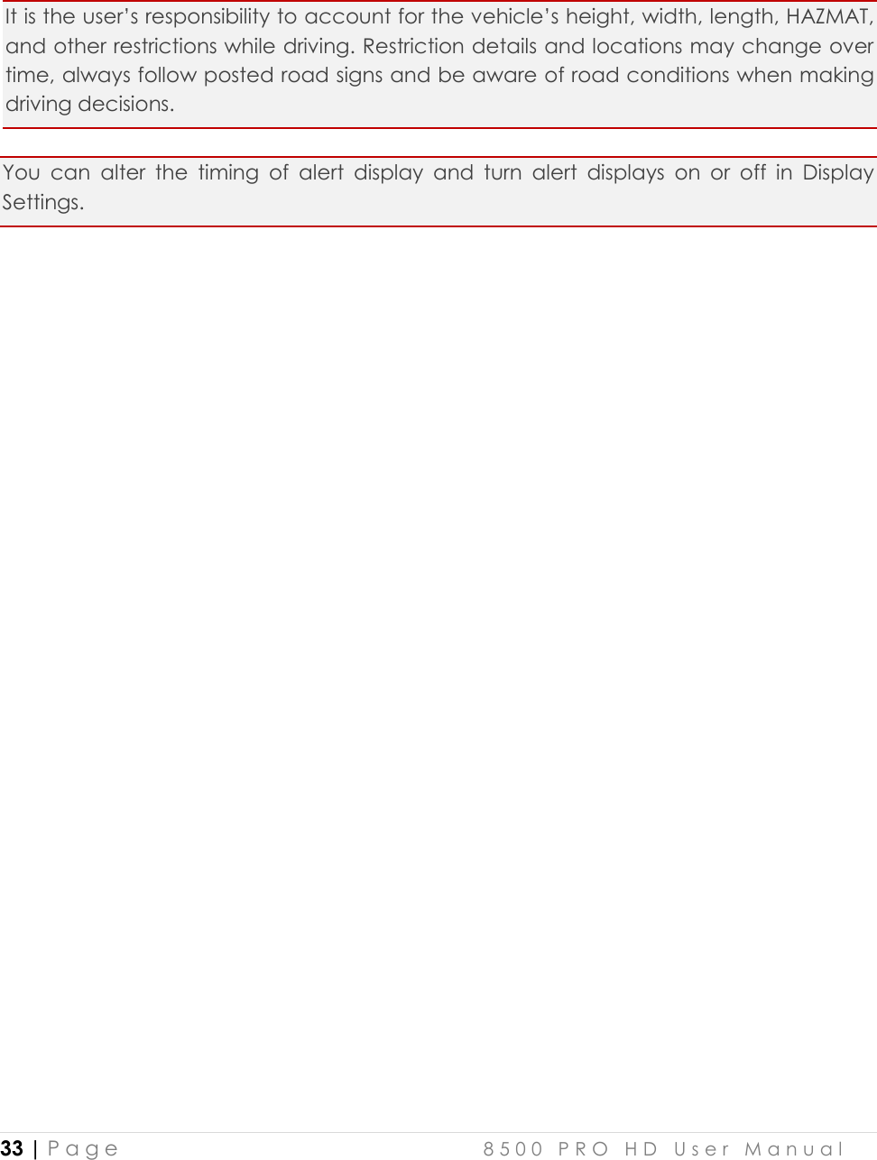  33 | P a g e    8 5 0 0   P R O   H D   U s e r   M a n u a l    It is the user’s responsibility to account for the vehicle’s height, width, length, HAZMAT, and other restrictions while driving. Restriction details and locations may change over time, always follow posted road signs and be aware of road conditions when making driving decisions. You  can  alter  the  timing  of  alert  display  and  turn  alert  displays  on  or  off  in  Display Settings.    