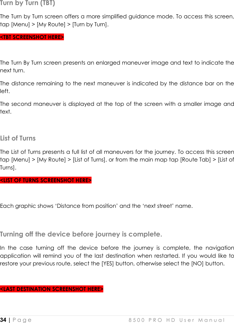  34 | P a g e    8 5 0 0   P R O   H D   U s e r   M a n u a l   Turn by Turn (TBT) The Turn by Turn screen offers a more simplified guidance mode. To access this screen, tap [Menu] &gt; [My Route] &gt; [Turn by Turn].  &lt;TBT SCREENSHOT HERE&gt;  The Turn By Turn screen presents an enlarged maneuver image and text to indicate the next turn.  The distance remaining to the next maneuver is indicated by the distance bar on the left.  The second maneuver is displayed at the top of the screen with a smaller image and text.   List of Turns The List of Turns presents a full list of all maneuvers for the journey. To access this screen tap [Menu] &gt; [My Route] &gt; [List of Turns], or from the main map tap [Route Tab] &gt; [List of Turns]. &lt;LIST OF TURNS SCREENSHOT HERE&gt;  Each graphic shows ‘Distance from position’ and the ‘next street’ name.   Turning off the device before journey is complete. In  the  case  turning  off  the  device  before  the  journey  is  complete,  the  navigation application will remind you  of  the last  destination  when  restarted. If  you  would like  to restore your previous route, select the [YES] button, otherwise select the [NO] button.  &lt;LAST DESTINATION SCREENSHOT HERE&gt;  