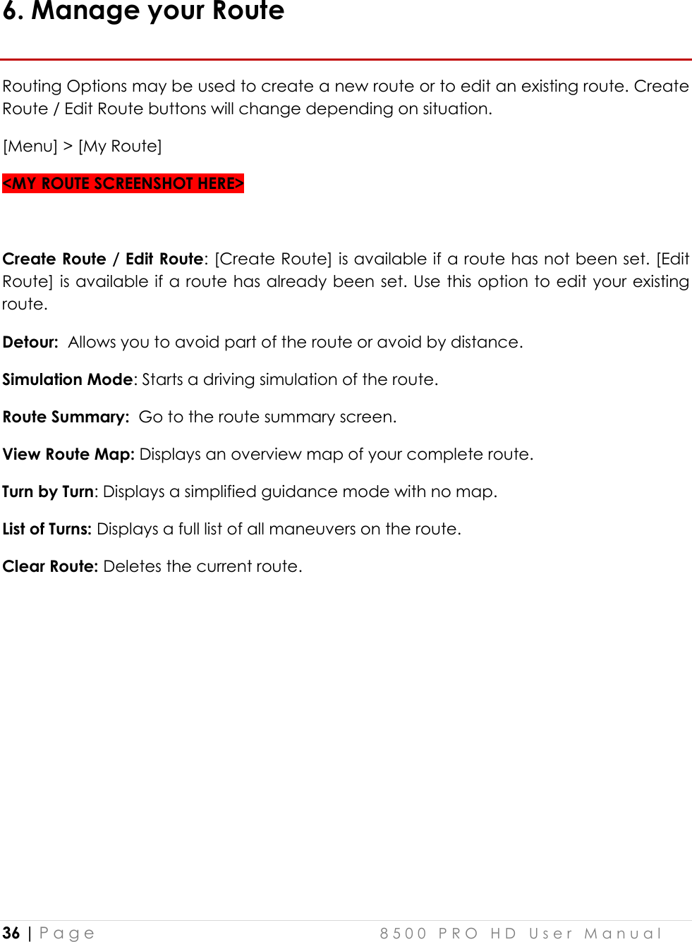  36 | P a g e    8 5 0 0   P R O   H D   U s e r   M a n u a l   6. Manage your Route Routing Options may be used to create a new route or to edit an existing route. Create Route / Edit Route buttons will change depending on situation.  [Menu] &gt; [My Route] &lt;MY ROUTE SCREENSHOT HERE&gt;  Create Route / Edit Route: [Create Route] is available if a route has not been set. [Edit Route] is available if a route has already been set. Use this option to edit your existing route.  Detour:  Allows you to avoid part of the route or avoid by distance. Simulation Mode: Starts a driving simulation of the route. Route Summary:  Go to the route summary screen. View Route Map: Displays an overview map of your complete route. Turn by Turn: Displays a simplified guidance mode with no map. List of Turns: Displays a full list of all maneuvers on the route.   Clear Route: Deletes the current route.      