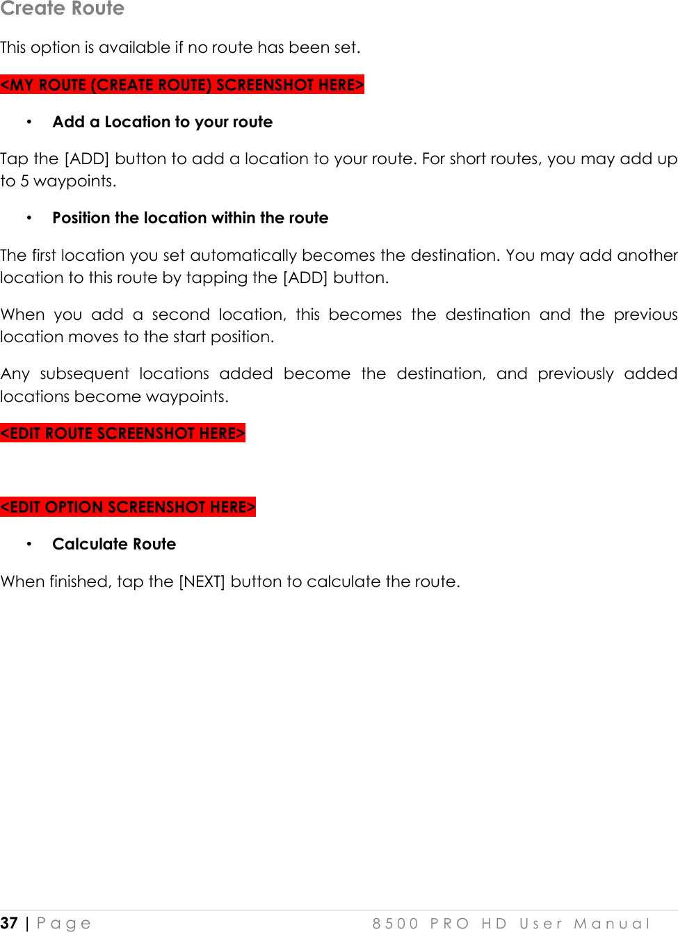  37 | P a g e    8 5 0 0   P R O   H D   U s e r   M a n u a l   Create Route This option is available if no route has been set.  &lt;MY ROUTE (CREATE ROUTE) SCREENSHOT HERE&gt; • Add a Location to your route Tap the [ADD] button to add a location to your route. For short routes, you may add up to 5 waypoints.  • Position the location within the route The first location you set automatically becomes the destination. You may add another location to this route by tapping the [ADD] button.  When  you  add  a  second  location,  this  becomes  the  destination  and  the  previous location moves to the start position.  Any  subsequent  locations  added  become  the  destination,  and  previously  added locations become waypoints.  &lt;EDIT ROUTE SCREENSHOT HERE&gt;  &lt;EDIT OPTION SCREENSHOT HERE&gt; • Calculate Route When finished, tap the [NEXT] button to calculate the route.     