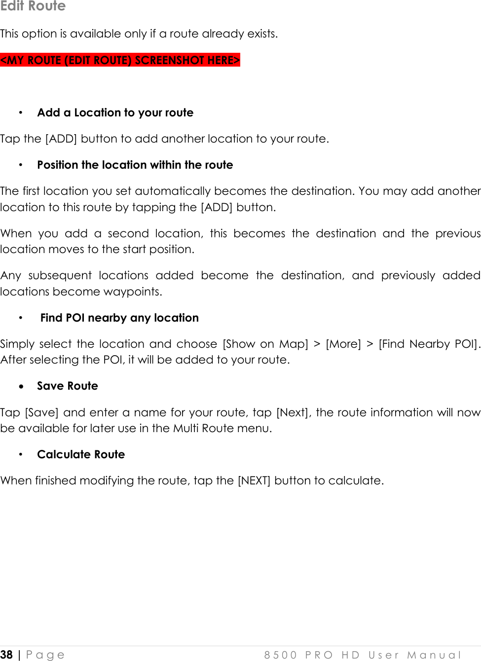  38 | P a g e    8 5 0 0   P R O   H D   U s e r   M a n u a l   Edit Route This option is available only if a route already exists. &lt;MY ROUTE (EDIT ROUTE) SCREENSHOT HERE&gt;  • Add a Location to your route Tap the [ADD] button to add another location to your route.  • Position the location within the route The first location you set automatically becomes the destination. You may add another location to this route by tapping the [ADD] button.  When  you  add  a  second  location,  this  becomes  the  destination  and  the  previous location moves to the start position.  Any  subsequent  locations  added  become  the  destination,  and  previously  added locations become waypoints.  •  Find POI nearby any location Simply  select  the  location  and  choose  [Show  on  Map]  &gt;  [More]  &gt;  [Find  Nearby  POI]. After selecting the POI, it will be added to your route.   Save Route Tap [Save] and enter a name for your route, tap [Next], the route information will now be available for later use in the Multi Route menu. • Calculate Route When finished modifying the route, tap the [NEXT] button to calculate.   