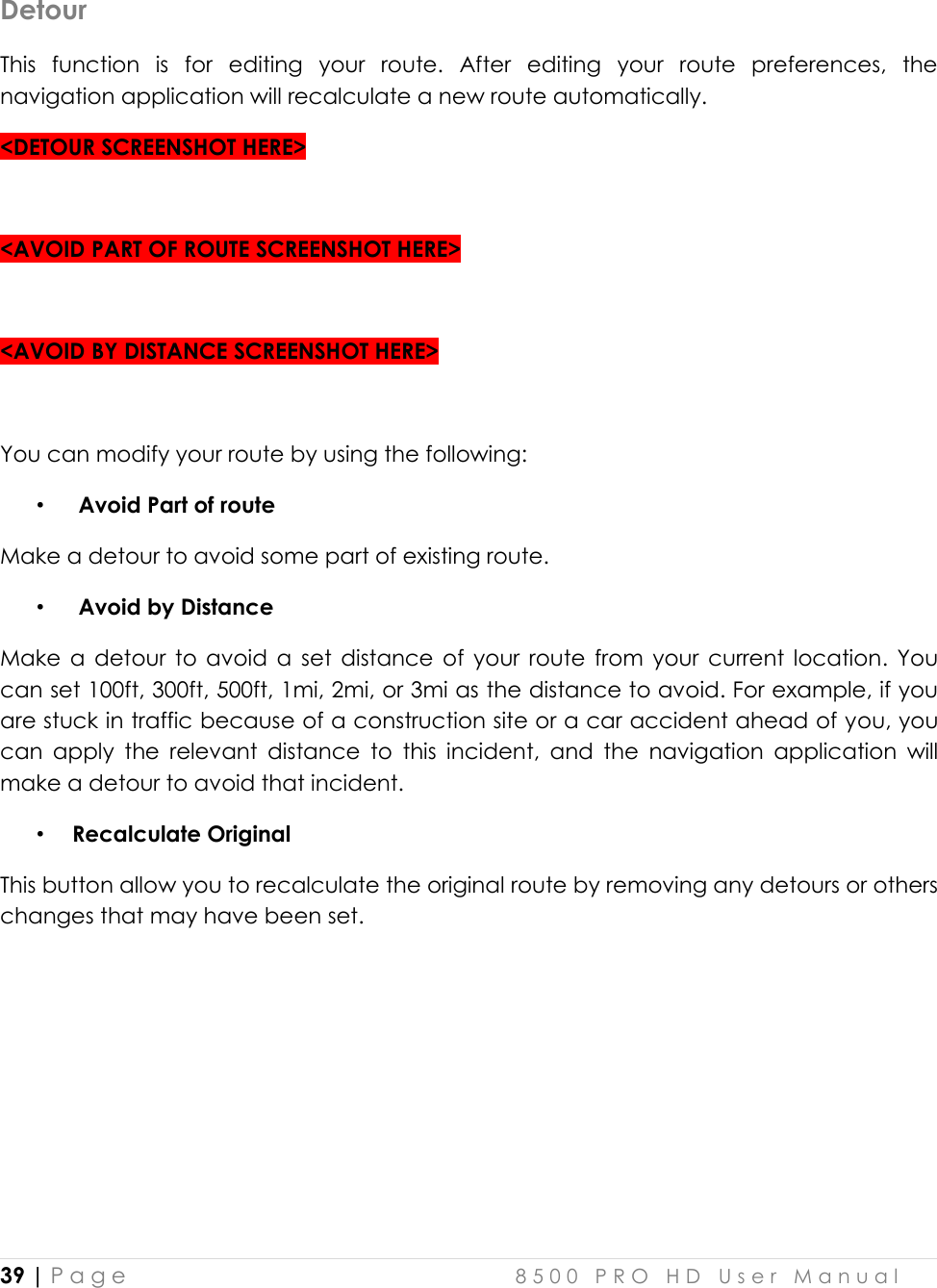 39 | P a g e    8 5 0 0   P R O   H D   U s e r   M a n u a l   Detour This  function  is  for  editing  your  route.  After  editing  your  route  preferences,  the navigation application will recalculate a new route automatically. &lt;DETOUR SCREENSHOT HERE&gt;  &lt;AVOID PART OF ROUTE SCREENSHOT HERE&gt;  &lt;AVOID BY DISTANCE SCREENSHOT HERE&gt;  You can modify your route by using the following:  •  Avoid Part of route Make a detour to avoid some part of existing route.  •  Avoid by Distance Make  a  detour  to  avoid  a  set  distance  of  your  route  from  your  current  location.  You can set 100ft, 300ft, 500ft, 1mi, 2mi, or 3mi as the distance to avoid. For example, if you are stuck in traffic because of a construction site or a car accident ahead of you, you can  apply  the  relevant  distance  to  this  incident,  and  the  navigation  application  will make a detour to avoid that incident. • Recalculate Original This button allow you to recalculate the original route by removing any detours or others changes that may have been set.      