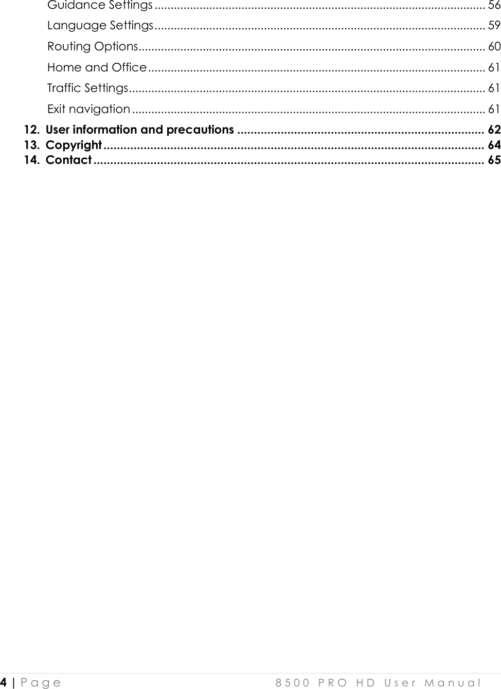  4 | P a g e    8 5 0 0   P R O   H D   U s e r   M a n u a l   Guidance Settings ....................................................................................................... 56 Language Settings ....................................................................................................... 59 Routing Options ............................................................................................................ 60 Home and Office ......................................................................................................... 61 Traffic Settings ............................................................................................................... 61 Exit navigation .............................................................................................................. 61 12. User information and precautions .......................................................................... 62 13. Copyright .................................................................................................................. 64 14. Contact ..................................................................................................................... 65                               