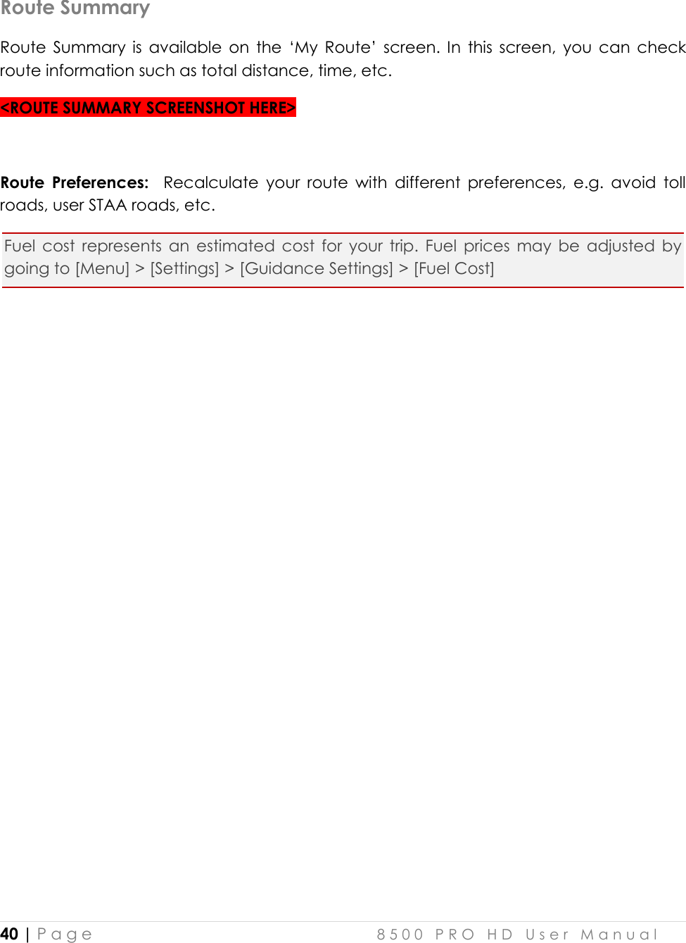  40 | P a g e    8 5 0 0   P R O   H D   U s e r   M a n u a l   Route Summary Route  Summary  is  available  on  the  ‘My  Route’  screen.  In  this  screen,  you  can  check route information such as total distance, time, etc.  &lt;ROUTE SUMMARY SCREENSHOT HERE&gt;  Route  Preferences:    Recalculate  your  route  with  different  preferences,  e.g.  avoid  toll roads, user STAA roads, etc. Fuel  cost  represents  an  estimated  cost  for  your  trip.  Fuel  prices  may  be  adjusted  by going to [Menu] &gt; [Settings] &gt; [Guidance Settings] &gt; [Fuel Cost]              