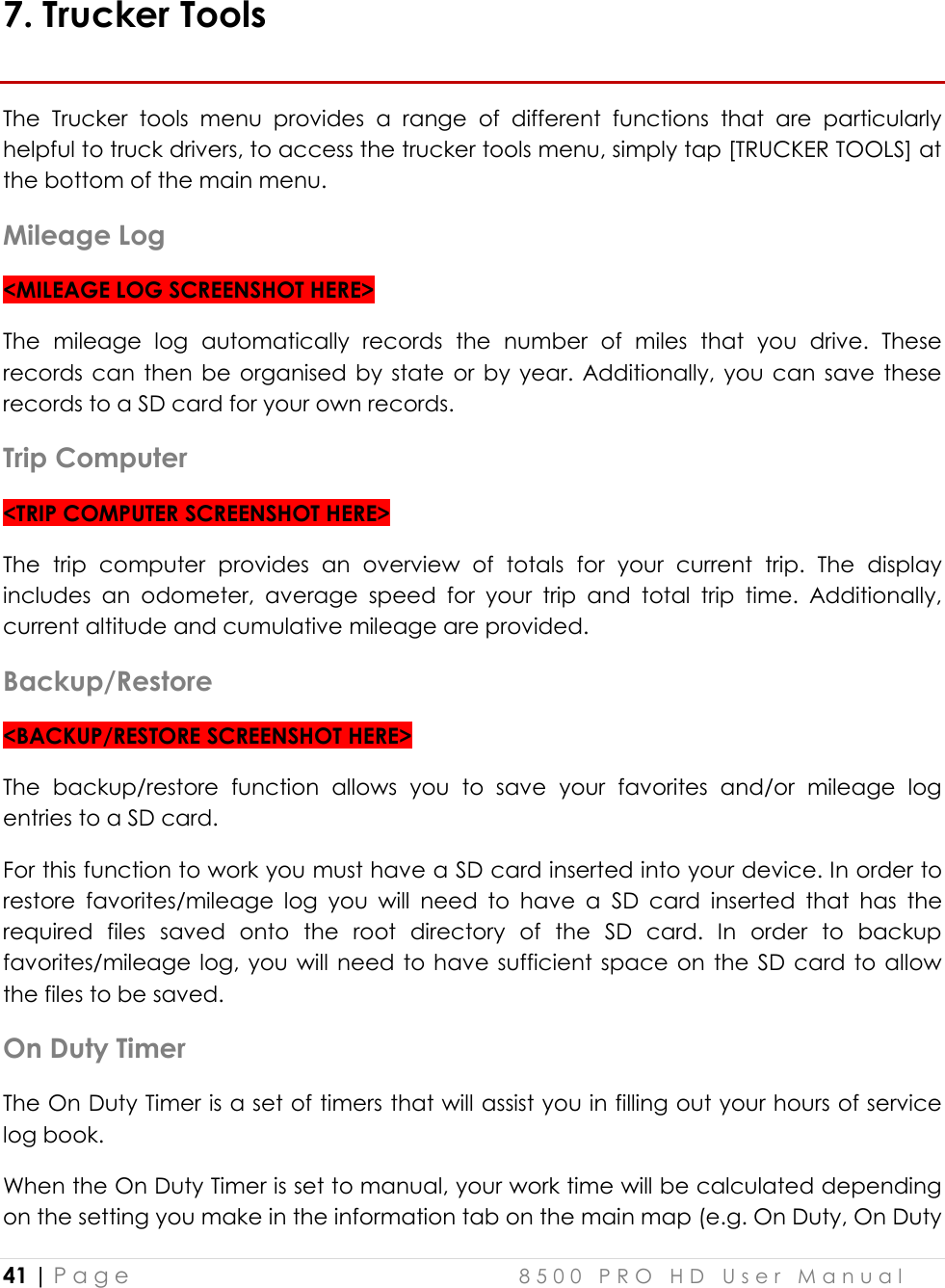  41 | P a g e    8 5 0 0   P R O   H D   U s e r   M a n u a l   7. Trucker Tools The  Trucker  tools  menu  provides  a  range  of  different  functions  that  are  particularly helpful to truck drivers, to access the trucker tools menu, simply tap [TRUCKER TOOLS] at the bottom of the main menu. Mileage Log &lt;MILEAGE LOG SCREENSHOT HERE&gt; The  mileage  log  automatically  records  the  number  of  miles  that  you  drive.  These records can  then  be organised by  state or  by  year.  Additionally,  you  can  save  these records to a SD card for your own records. Trip Computer &lt;TRIP COMPUTER SCREENSHOT HERE&gt; The  trip  computer  provides  an  overview  of  totals  for  your  current  trip.  The  display includes  an  odometer,  average  speed  for  your  trip  and  total  trip  time.  Additionally, current altitude and cumulative mileage are provided. Backup/Restore &lt;BACKUP/RESTORE SCREENSHOT HERE&gt; The  backup/restore  function  allows  you  to  save  your  favorites  and/or  mileage  log entries to a SD card.  For this function to work you must have a SD card inserted into your device. In order to restore  favorites/mileage  log  you  will  need  to  have  a  SD  card  inserted  that  has  the required  files  saved  onto  the  root  directory  of  the  SD  card.  In  order  to  backup favorites/mileage  log, you will  need  to  have  sufficient  space  on  the  SD card  to allow the files to be saved. On Duty Timer The On Duty Timer is a set of timers that will assist you in filling out your hours of service log book. When the On Duty Timer is set to manual, your work time will be calculated depending on the setting you make in the information tab on the main map (e.g. On Duty, On Duty 