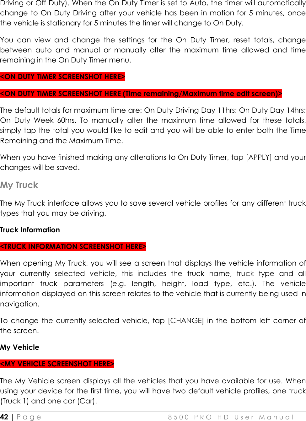  42 | P a g e    8 5 0 0   P R O   H D   U s e r   M a n u a l   Driving or Off Duty). When the On Duty Timer is set to Auto, the timer will automatically change to  On  Duty  Driving after your vehicle has  been in  motion for 5  minutes, once the vehicle is stationary for 5 minutes the timer will change to On Duty. You  can  view  and  change  the  settings  for  the  On  Duty  Timer,  reset  totals,  change between  auto  and  manual  or  manually  alter  the  maximum  time  allowed  and  time remaining in the On Duty Timer menu. &lt;ON DUTY TIMER SCREENSHOT HERE&gt; &lt;ON DUTY TIMER SCREENSHOT HERE (Time remaining/Maximum time edit screen)&gt; The default totals for maximum time are: On Duty Driving Day 11hrs; On Duty Day 14hrs; On  Duty  Week  60hrs.  To  manually  alter  the  maximum  time  allowed  for  these  totals, simply tap the total you would like to edit and you will be able to enter both the Time Remaining and the Maximum Time. When you have finished making any alterations to On Duty Timer, tap [APPLY] and your changes will be saved. My Truck The My Truck interface allows you to save several vehicle profiles for any different truck types that you may be driving.  Truck Information &lt;TRUCK INFORMATION SCREENSHOT HERE&gt; When opening My Truck, you will see a screen that displays the vehicle information of your  currently  selected  vehicle,  this  includes  the  truck  name,  truck  type  and  all important  truck  parameters  (e.g.  length,  height,  load  type,  etc.).  The  vehicle information displayed on this screen relates to the vehicle that is currently being used in navigation. To change  the  currently selected vehicle,  tap  [CHANGE] in  the  bottom  left  corner  of the screen. My Vehicle &lt;MY VEHICLE SCREENSHOT HERE&gt; The My Vehicle screen displays all the vehicles that you have available for use. When using your device for the first time, you will have two default vehicle profiles, one truck (Truck 1) and one car (Car). 