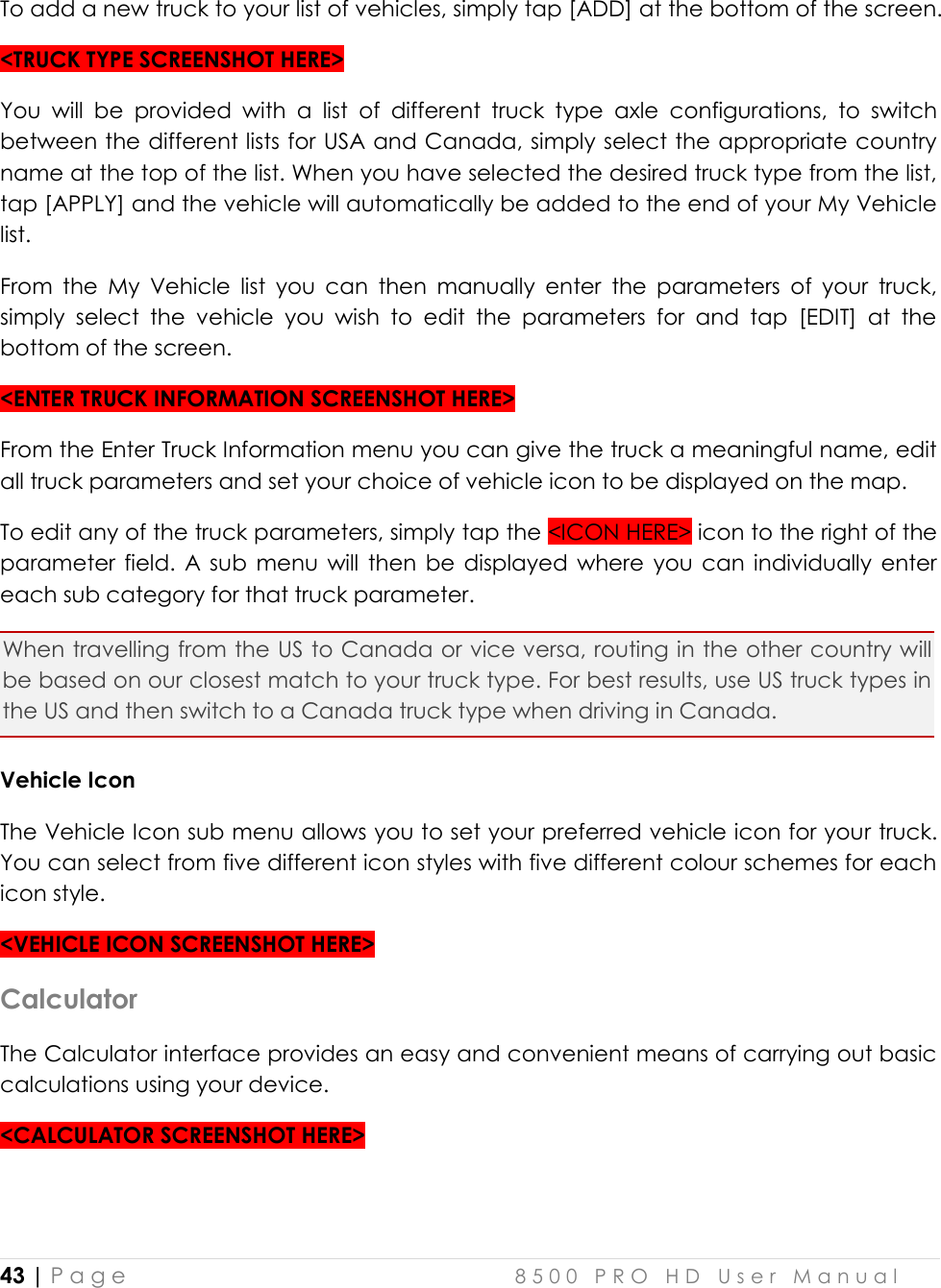  43 | P a g e    8 5 0 0   P R O   H D   U s e r   M a n u a l   To add a new truck to your list of vehicles, simply tap [ADD] at the bottom of the screen. &lt;TRUCK TYPE SCREENSHOT HERE&gt; You  will  be  provided  with  a  list  of  different  truck  type  axle  configurations,  to  switch between the different lists for USA and Canada, simply select the appropriate country name at the top of the list. When you have selected the desired truck type from the list, tap [APPLY] and the vehicle will automatically be added to the end of your My Vehicle list. From  the  My  Vehicle  list  you  can  then  manually  enter  the  parameters  of  your  truck, simply  select  the  vehicle  you  wish  to  edit  the  parameters  for  and  tap  [EDIT]  at  the bottom of the screen. &lt;ENTER TRUCK INFORMATION SCREENSHOT HERE&gt; From the Enter Truck Information menu you can give the truck a meaningful name, edit all truck parameters and set your choice of vehicle icon to be displayed on the map. To edit any of the truck parameters, simply tap the &lt;ICON HERE&gt; icon to the right of the parameter  field.  A sub  menu  will  then  be  displayed  where  you  can  individually enter each sub category for that truck parameter. When travelling from the US to Canada or vice versa, routing in the other country will be based on our closest match to your truck type. For best results, use US truck types in the US and then switch to a Canada truck type when driving in Canada. Vehicle Icon The Vehicle Icon sub menu allows you to set your preferred vehicle icon for your truck. You can select from five different icon styles with five different colour schemes for each icon style. &lt;VEHICLE ICON SCREENSHOT HERE&gt; Calculator The Calculator interface provides an easy and convenient means of carrying out basic calculations using your device. &lt;CALCULATOR SCREENSHOT HERE&gt;   