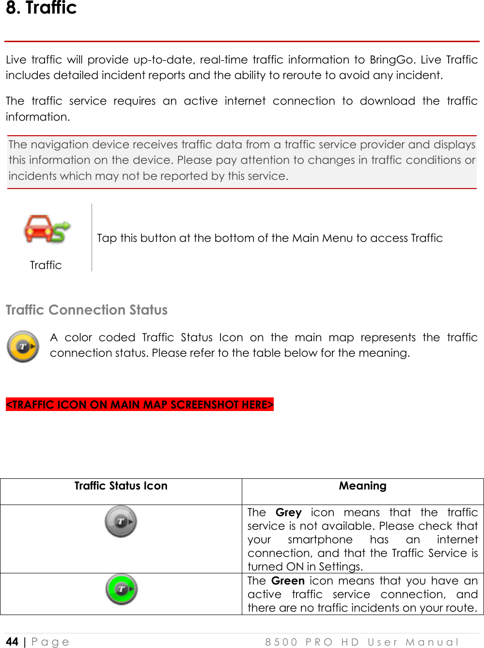  44 | P a g e    8 5 0 0   P R O   H D   U s e r   M a n u a l   8. Traffic Live  traffic  will  provide  up-to-date,  real-time  traffic  information  to  BringGo.  Live  Traffic includes detailed incident reports and the ability to reroute to avoid any incident. The  traffic  service  requires  an  active  internet  connection  to  download  the  traffic information.  The navigation device receives traffic data from a traffic service provider and displays this information on the device. Please pay attention to changes in traffic conditions or incidents which may not be reported by this service.  Traffic Tap this button at the bottom of the Main Menu to access Traffic   Traffic Connection Status A  color  coded  Traffic  Status  Icon  on  the  main  map  represents  the  traffic connection status. Please refer to the table below for the meaning.   &lt;TRAFFIC ICON ON MAIN MAP SCREENSHOT HERE&gt;   Traffic Status Icon  Meaning  The  Grey  icon  means  that  the  traffic service is not available. Please check that your  smartphone  has  an  internet connection, and that the  Traffic Service is turned ON in Settings.  The  Green  icon  means  that  you  have  an active  traffic  service  connection,  and there are no traffic incidents on your route. 