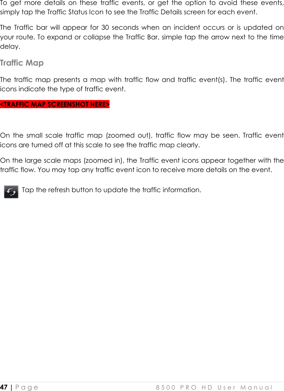  47 | P a g e    8 5 0 0   P R O   H D   U s e r   M a n u a l   To  get  more  details  on  these  traffic  events,  or  get  the  option  to  avoid  these  events, simply tap the Traffic Status Icon to see the Traffic Details screen for each event.  The  Traffic  bar  will  appear  for  30  seconds  when  an  incident  occurs  or  is  updated  on your route. To expand or collapse the Traffic Bar, simple tap the arrow next to the time delay.  Traffic Map The  traffic  map  presents  a  map  with  traffic  flow and  traffic event(s).  The  traffic  event icons indicate the type of traffic event.  &lt;TRAFFIC MAP SCREENSHOT HERE&gt;  On  the  small  scale  traffic  map  (zoomed  out),  traffic  flow  may  be  seen.  Traffic  event icons are turned off at this scale to see the traffic map clearly.  On the large scale maps (zoomed in), the Traffic event icons appear together with the traffic flow. You may tap any traffic event icon to receive more details on the event.   Tap the refresh button to update the traffic information.     