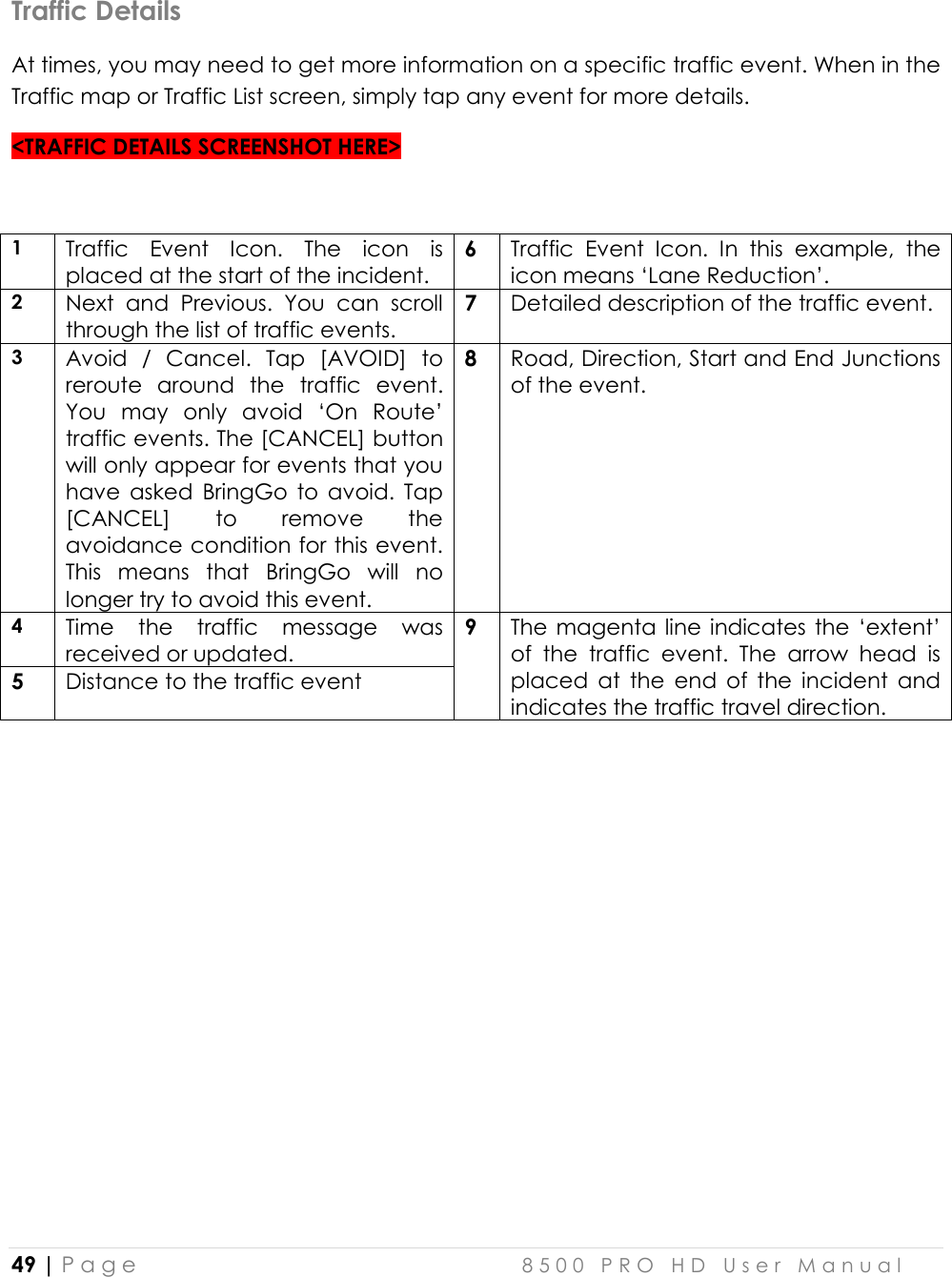  49 | P a g e    8 5 0 0   P R O   H D   U s e r   M a n u a l   Traffic Details At times, you may need to get more information on a specific traffic event. When in the Traffic map or Traffic List screen, simply tap any event for more details.  &lt;TRAFFIC DETAILS SCREENSHOT HERE&gt;  1 Traffic  Event  Icon.  The  icon  is placed at the start of the incident.  6 Traffic  Event  Icon.  In  this  example,  the icon means ‘Lane Reduction’.  2 Next  and  Previous.  You  can  scroll through the list of traffic events. 7 Detailed description of the traffic event.  3 Avoid  /  Cancel.  Tap  [AVOID]  to reroute  around  the  traffic  event. You  may  only  avoid  ‘On  Route’ traffic events. The [CANCEL] button will only appear for events that you have  asked  BringGo  to  avoid.  Tap [CANCEL]  to  remove  the avoidance condition for this event. This  means  that  BringGo  will  no longer try to avoid this event. 8  Road, Direction, Start and End Junctions of the event.   4 Time  the  traffic  message  was received or updated. 9 The magenta line  indicates the ‘extent’ of  the  traffic  event.  The  arrow  head  is placed  at  the  end  of  the  incident  and indicates the traffic travel direction. 5 Distance to the traffic event 