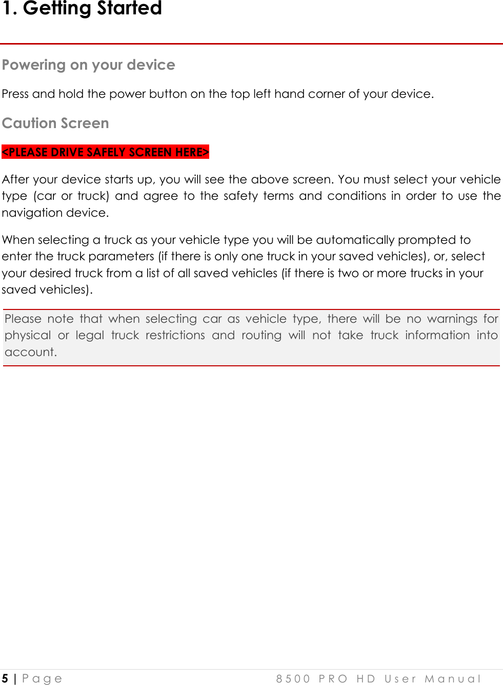  5 | P a g e    8 5 0 0   P R O   H D   U s e r   M a n u a l   1. Getting Started Powering on your device Press and hold the power button on the top left hand corner of your device. Caution Screen &lt;PLEASE DRIVE SAFELY SCREEN HERE&gt; After your device starts up, you will see the above screen. You must select your vehicle type  (car  or  truck)  and  agree  to  the  safety  terms  and  conditions  in  order  to  use  the navigation device.  When selecting a truck as your vehicle type you will be automatically prompted to enter the truck parameters (if there is only one truck in your saved vehicles), or, select your desired truck from a list of all saved vehicles (if there is two or more trucks in your saved vehicles). Please  note  that  when  selecting  car  as  vehicle  type,  there  will  be  no  warnings  for physical  or  legal  truck  restrictions  and  routing  will  not  take  truck  information  into account.     