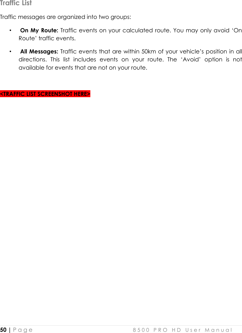  50 | P a g e    8 5 0 0   P R O   H D   U s e r   M a n u a l   Traffic List Traffic messages are organized into two groups:  •  On My Route: Traffic events on your calculated route. You may only avoid ‘On Route’ traffic events.  •  All Messages: Traffic events that are within 50km of your vehicle’s position in all directions.  This  list  includes  events  on  your  route.  The  ‘Avoid’  option  is  not available for events that are not on your route.   &lt;TRAFFIC LIST SCREENSHOT HERE&gt;     