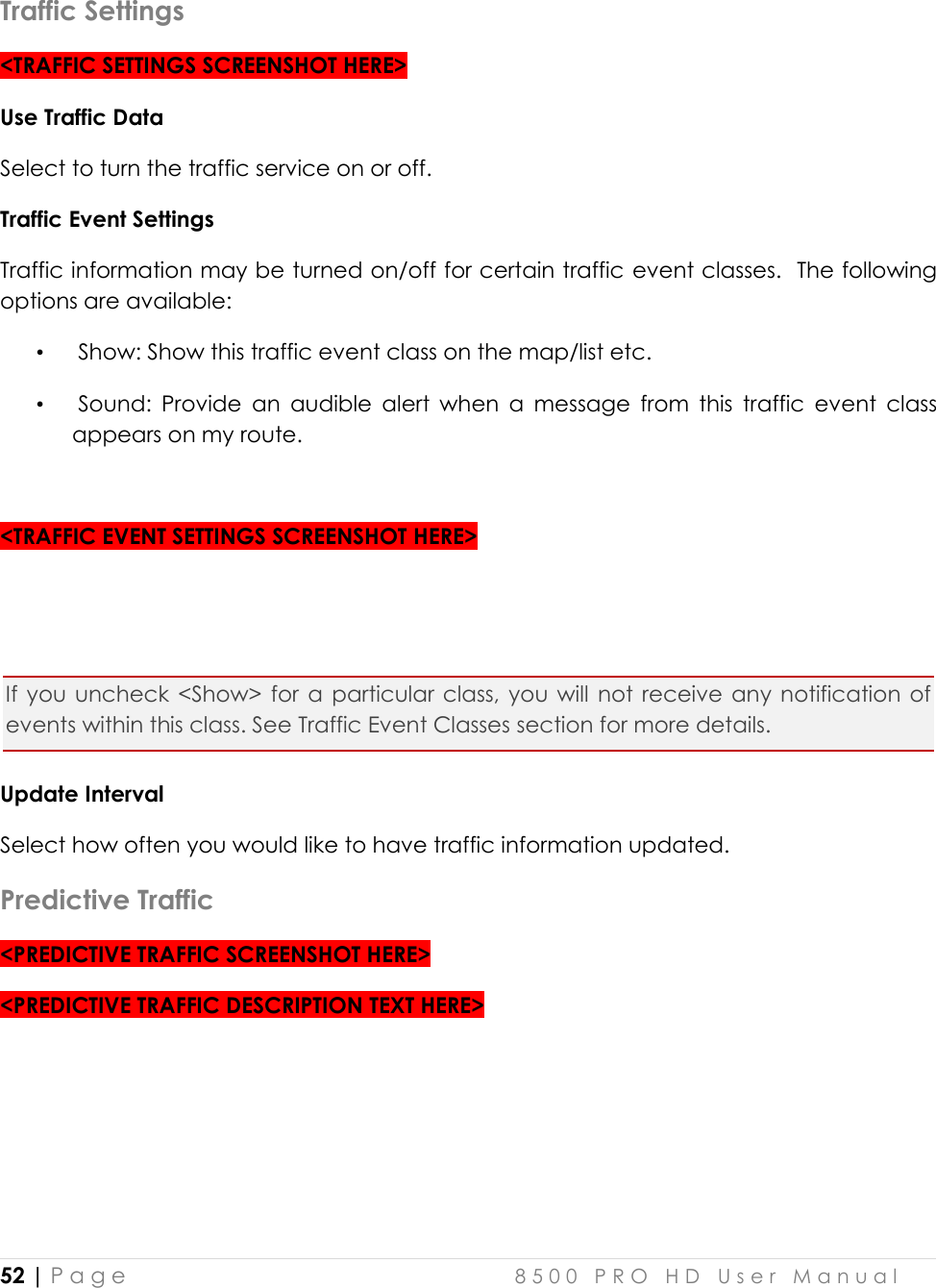  52 | P a g e    8 5 0 0   P R O   H D   U s e r   M a n u a l   Traffic Settings &lt;TRAFFIC SETTINGS SCREENSHOT HERE&gt; Use Traffic Data Select to turn the traffic service on or off. Traffic Event Settings Traffic information may be turned on/off for certain traffic event classes.  The following options are available:  •  Show: Show this traffic event class on the map/list etc. •  Sound:  Provide  an  audible  alert  when  a  message  from  this  traffic  event  class appears on my route.    &lt;TRAFFIC EVENT SETTINGS SCREENSHOT HERE&gt;   If  you  uncheck  &lt;Show&gt;  for  a  particular class,  you  will  not  receive  any  notification  of events within this class. See Traffic Event Classes section for more details.  Update Interval Select how often you would like to have traffic information updated.   Predictive Traffic &lt;PREDICTIVE TRAFFIC SCREENSHOT HERE&gt; &lt;PREDICTIVE TRAFFIC DESCRIPTION TEXT HERE&gt;   