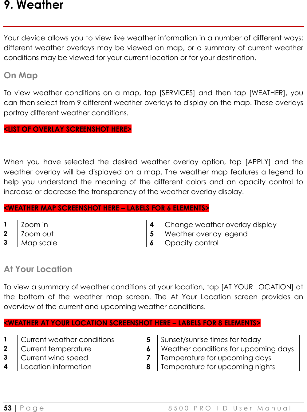  53 | P a g e    8 5 0 0   P R O   H D   U s e r   M a n u a l   9. Weather Your device allows you to view live weather information in a number of different ways; different weather overlays  may be viewed on map, or a summary of current weather conditions may be viewed for your current location or for your destination. On Map To  view  weather  conditions  on  a  map,  tap  [SERVICES]  and  then  tap  [WEATHER],  you can then select from 9 different weather overlays to display on the map. These overlays portray different weather conditions.  &lt;LIST OF OVERLAY SCREENSHOT HERE&gt;  When  you  have  selected  the  desired  weather  overlay  option,  tap  [APPLY]  and  the weather  overlay  will  be  displayed  on  a  map.  The  weather  map  features  a  legend to help  you  understand  the  meaning  of  the  different  colors  and  an  opacity  control  to increase or decrease the transparency of the weather overlay display. &lt;WEATHER MAP SCREENSHOT HERE – LABELS FOR 6 ELEMENTS&gt; 1 Zoom in 4 Change weather overlay display 2 Zoom out 5 Weather overlay legend 3 Map scale 6 Opacity control  At Your Location To view a summary of weather conditions at your location, tap [AT YOUR LOCATION] at the  bottom  of  the  weather  map  screen.  The  At  Your  Location  screen  provides  an overview of the current and upcoming weather conditions.  &lt;WEATHER AT YOUR LOCATION SCREENSHOT HERE – LABELS FOR 8 ELEMENTS&gt; 1 Current weather conditions 5 Sunset/sunrise times for today 2 Current temperature 6 Weather conditions for upcoming days 3 Current wind speed 7 Temperature for upcoming days 4 Location information 8 Temperature for upcoming nights  