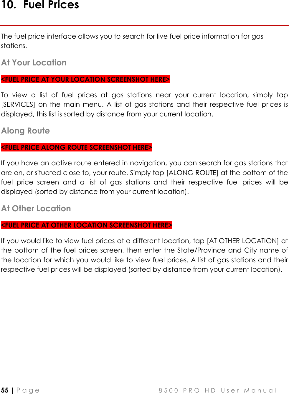  55 | P a g e    8 5 0 0   P R O   H D   U s e r   M a n u a l   10. Fuel Prices The fuel price interface allows you to search for live fuel price information for gas stations. At Your Location &lt;FUEL PRICE AT YOUR LOCATION SCREENSHOT HERE&gt; To  view  a  list  of  fuel  prices  at  gas  stations  near  your  current  location,  simply  tap [SERVICES]  on  the  main  menu.  A  list  of  gas  stations  and  their  respective  fuel  prices  is displayed, this list is sorted by distance from your current location. Along Route &lt;FUEL PRICE ALONG ROUTE SCREENSHOT HERE&gt; If you have an active route entered in navigation, you can search for gas stations that are on, or situated close to, your route. Simply tap [ALONG ROUTE] at the bottom of the fuel  price  screen  and  a  list  of  gas  stations  and  their  respective  fuel  prices  will  be displayed (sorted by distance from your current location). At Other Location &lt;FUEL PRICE AT OTHER LOCATION SCREENSHOT HERE&gt; If you would like to view fuel prices at a different location, tap [AT OTHER LOCATION] at the bottom of  the fuel prices screen, then enter the State/Province and City name of the location for which you would like to view fuel prices. A list of gas stations and their respective fuel prices will be displayed (sorted by distance from your current location).   