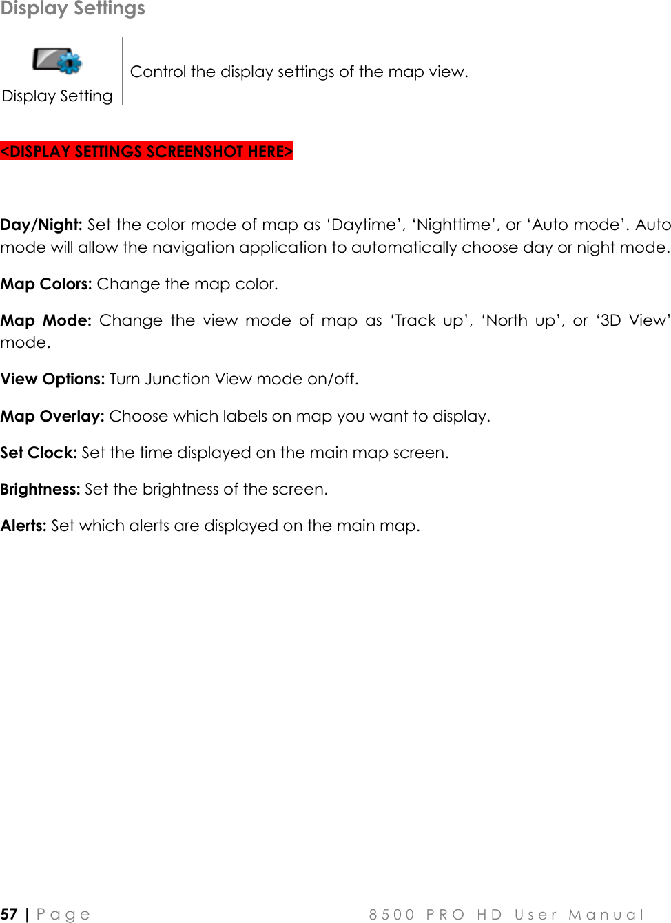  57 | P a g e    8 5 0 0   P R O   H D   U s e r   M a n u a l   Display Settings  Display Setting Control the display settings of the map view.  &lt;DISPLAY SETTINGS SCREENSHOT HERE&gt;  Day/Night: Set the color mode of map as ‘Daytime’, ‘Nighttime’, or ‘Auto mode’. Auto mode will allow the navigation application to automatically choose day or night mode.  Map Colors: Change the map color. Map  Mode:  Change  the  view  mode  of  map  as  ‘Track  up’,  ‘North  up’,  or  ‘3D  View’ mode. View Options: Turn Junction View mode on/off.  Map Overlay: Choose which labels on map you want to display.  Set Clock: Set the time displayed on the main map screen. Brightness: Set the brightness of the screen. Alerts: Set which alerts are displayed on the main map.        