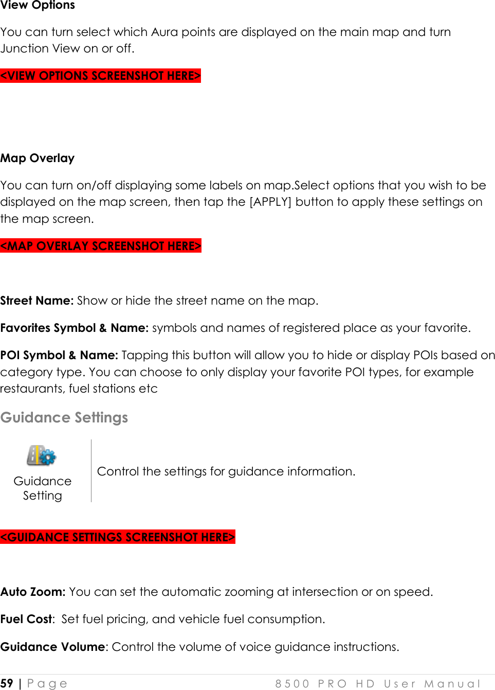  59 | P a g e    8 5 0 0   P R O   H D   U s e r   M a n u a l   View Options You can turn select which Aura points are displayed on the main map and turn Junction View on or off.  &lt;VIEW OPTIONS SCREENSHOT HERE&gt;   Map Overlay You can turn on/off displaying some labels on map.Select options that you wish to be displayed on the map screen, then tap the [APPLY] button to apply these settings on the map screen.  &lt;MAP OVERLAY SCREENSHOT HERE&gt;  Street Name: Show or hide the street name on the map. Favorites Symbol &amp; Name: symbols and names of registered place as your favorite. POI Symbol &amp; Name: Tapping this button will allow you to hide or display POIs based on category type. You can choose to only display your favorite POI types, for example restaurants, fuel stations etc Guidance Settings  Guidance Setting Control the settings for guidance information.  &lt;GUIDANCE SETTINGS SCREENSHOT HERE&gt;  Auto Zoom: You can set the automatic zooming at intersection or on speed. Fuel Cost:  Set fuel pricing, and vehicle fuel consumption.   Guidance Volume: Control the volume of voice guidance instructions.  