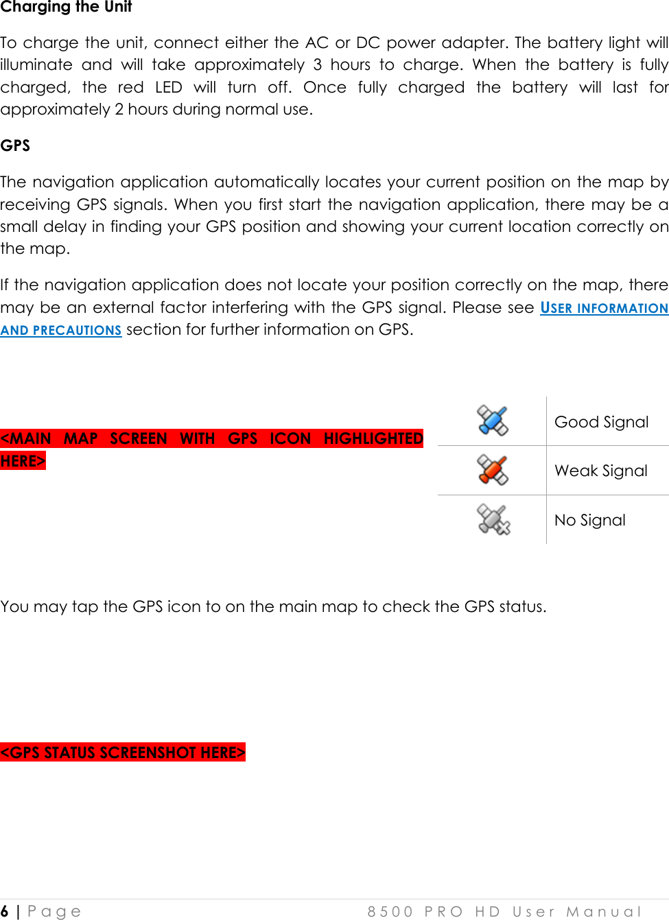  6 | P a g e    8 5 0 0   P R O   H D   U s e r   M a n u a l   Charging the Unit To charge the unit, connect either the AC or DC power adapter. The battery light will illuminate  and  will  take  approximately  3  hours  to  charge.  When  the  battery  is  fully charged,  the  red  LED  will  turn  off.  Once  fully  charged  the  battery  will  last  for approximately 2 hours during normal use. GPS The navigation application automatically locates your current position on  the map by receiving GPS signals. When  you first  start the navigation application, there  may be a small delay in finding your GPS position and showing your current location correctly on the map. If the navigation application does not locate your position correctly on the map, there may be an external factor interfering with the GPS signal. Please see USER INFORMATION AND PRECAUTIONS section for further information on GPS.   &lt;MAIN  MAP  SCREEN  WITH  GPS  ICON  HIGHLIGHTED HERE&gt;     You may tap the GPS icon to on the main map to check the GPS status.     &lt;GPS STATUS SCREENSHOT HERE&gt;    Good Signal  Weak Signal  No Signal 