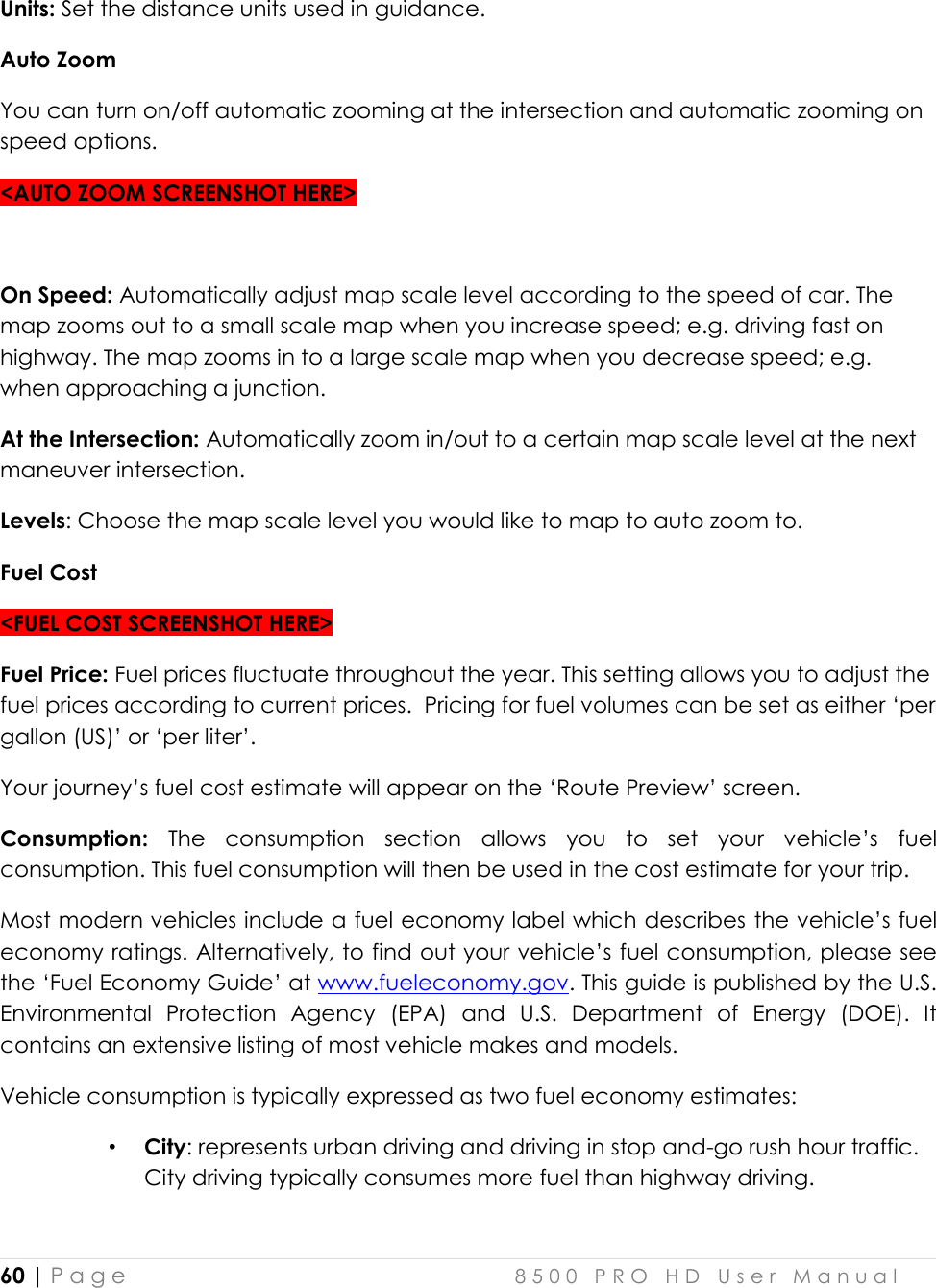  60 | P a g e    8 5 0 0   P R O   H D   U s e r   M a n u a l   Units: Set the distance units used in guidance. Auto Zoom You can turn on/off automatic zooming at the intersection and automatic zooming on speed options. &lt;AUTO ZOOM SCREENSHOT HERE&gt;  On Speed: Automatically adjust map scale level according to the speed of car. The map zooms out to a small scale map when you increase speed; e.g. driving fast on highway. The map zooms in to a large scale map when you decrease speed; e.g. when approaching a junction.  At the Intersection: Automatically zoom in/out to a certain map scale level at the next maneuver intersection. Levels: Choose the map scale level you would like to map to auto zoom to.  Fuel Cost &lt;FUEL COST SCREENSHOT HERE&gt; Fuel Price: Fuel prices fluctuate throughout the year. This setting allows you to adjust the fuel prices according to current prices.  Pricing for fuel volumes can be set as either ‘per gallon (US)’ or ‘per liter’.  Your journey’s fuel cost estimate will appear on the ‘Route Preview’ screen. Consumption:  The  consumption  section  allows  you  to  set  your  vehicle’s  fuel consumption. This fuel consumption will then be used in the cost estimate for your trip.  Most modern vehicles include a fuel economy label which describes the vehicle’s fuel economy ratings. Alternatively, to find out your vehicle’s fuel consumption, please see the ‘Fuel Economy Guide’ at www.fueleconomy.gov. This guide is published by the U.S. Environmental  Protection  Agency  (EPA)  and  U.S.  Department  of  Energy  (DOE).  It contains an extensive listing of most vehicle makes and models.   Vehicle consumption is typically expressed as two fuel economy estimates:  • City: represents urban driving and driving in stop and-go rush hour traffic. City driving typically consumes more fuel than highway driving.  