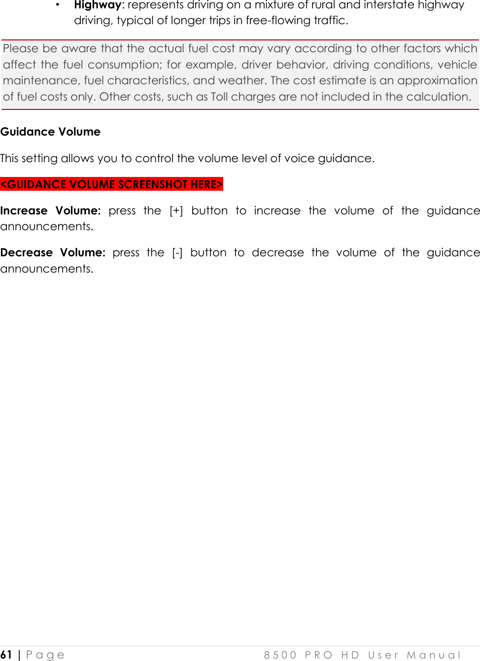  61 | P a g e    8 5 0 0   P R O   H D   U s e r   M a n u a l   • Highway: represents driving on a mixture of rural and interstate highway driving, typical of longer trips in free-flowing traffic.  Please be aware that the actual fuel cost may vary according to other factors which affect the  fuel consumption; for  example, driver  behavior, driving conditions, vehicle maintenance, fuel characteristics, and weather. The cost estimate is an approximation of fuel costs only. Other costs, such as Toll charges are not included in the calculation. Guidance Volume This setting allows you to control the volume level of voice guidance.  &lt;GUIDANCE VOLUME SCREENSHOT HERE&gt; Increase  Volume:  press  the  [+]  button  to  increase  the  volume  of  the  guidance announcements. Decrease  Volume:  press  the  [-]  button  to  decrease  the  volume  of  the  guidance announcements.    
