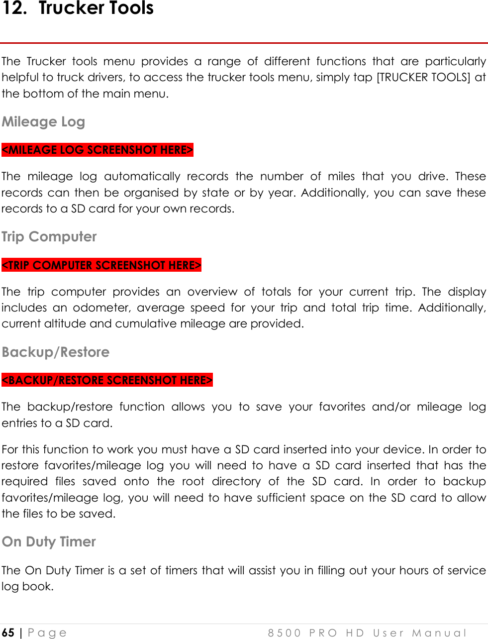  65 | P a g e    8 5 0 0   P R O   H D   U s e r   M a n u a l    12. Trucker Tools The  Trucker  tools  menu  provides  a  range  of  different  functions  that  are  particularly helpful to truck drivers, to access the trucker tools menu, simply tap [TRUCKER TOOLS] at the bottom of the main menu. Mileage Log &lt;MILEAGE LOG SCREENSHOT HERE&gt; The  mileage  log  automatically  records  the  number  of  miles  that  you  drive.  These records can  then  be organised by  state or  by  year.  Additionally,  you  can  save  these records to a SD card for your own records. Trip Computer &lt;TRIP COMPUTER SCREENSHOT HERE&gt; The  trip  computer  provides  an  overview  of  totals  for  your  current  trip.  The  display includes  an  odometer,  average  speed  for  your  trip  and  total  trip  time.  Additionally, current altitude and cumulative mileage are provided. Backup/Restore &lt;BACKUP/RESTORE SCREENSHOT HERE&gt; The  backup/restore  function  allows  you  to  save  your  favorites  and/or  mileage  log entries to a SD card.  For this function to work you must have a SD card inserted into your device. In order to restore  favorites/mileage  log  you  will  need  to  have  a  SD  card  inserted  that  has  the required  files  saved  onto  the  root  directory  of  the  SD  card.  In  order  to  backup favorites/mileage  log, you will  need  to  have  sufficient  space  on  the  SD card  to allow the files to be saved. On Duty Timer The On Duty Timer is a set of timers that will assist you in filling out your hours of service log book. 