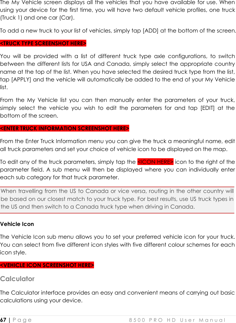  67 | P a g e    8 5 0 0   P R O   H D   U s e r   M a n u a l   The My Vehicle screen displays all the vehicles that you have available for use. When using your device for the first time, you will have two default vehicle profiles, one truck (Truck 1) and one car (Car). To add a new truck to your list of vehicles, simply tap [ADD] at the bottom of the screen. &lt;TRUCK TYPE SCREENSHOT HERE&gt; You  will  be  provided  with  a  list  of  different  truck  type  axle  configurations,  to  switch between the different lists for USA and Canada, simply select the appropriate country name at the top of the list. When you have selected the desired truck type from the list, tap [APPLY] and the vehicle will automatically be added to the end of your My Vehicle list. From  the  My  Vehicle  list  you  can  then  manually  enter  the  parameters  of  your  truck, simply  select  the  vehicle  you  wish  to  edit  the  parameters  for  and  tap  [EDIT]  at  the bottom of the screen. &lt;ENTER TRUCK INFORMATION SCREENSHOT HERE&gt; From the Enter Truck Information menu you can give the truck a meaningful name, edit all truck parameters and set your choice of vehicle icon to be displayed on the map. To edit any of the truck parameters, simply tap the &lt;ICON HERE&gt; icon to the right of the parameter  field.  A sub  menu  will  then  be  displayed  where  you  can  individually enter each sub category for that truck parameter. When travelling from the US to Canada or vice versa, routing in the other country will be based on our closest match to your truck type. For best results, use US truck types in the US and then switch to a Canada truck type when driving in Canada. Vehicle Icon The Vehicle Icon sub menu allows you to set your preferred vehicle icon for your truck. You can select from five different icon styles with five different colour schemes for each icon style. &lt;VEHICLE ICON SCREENSHOT HERE&gt; Calculator The Calculator interface provides an easy and convenient means of carrying out basic calculations using your device. 