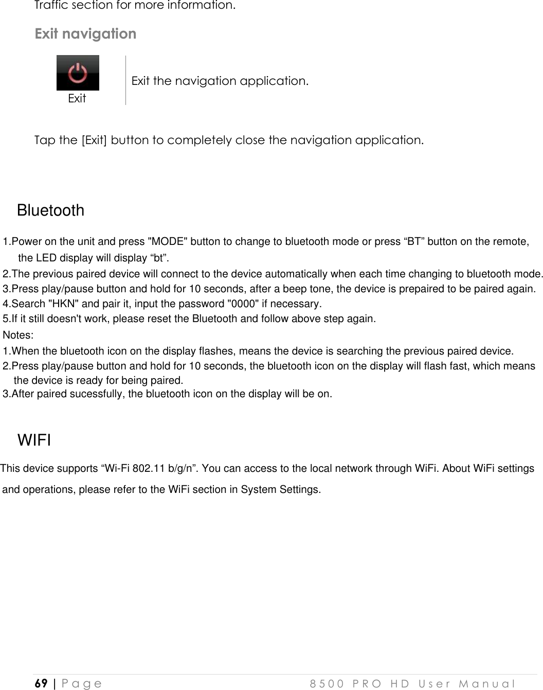 3.After paired sucessfully, the bluetooth icon on the display will be on.1.When the bluetooth icon on the display flashes, means the device is searching the previous paired device. 5.If it still doesn&apos;t work, please reset the Bluetooth and follow above step again.4.Search &quot;HKN&quot; and pair it, input the password &quot;0000&quot; if necessary. 3.Press play/pause button and hold for 10 seconds, after a beep tone, the device is prepaired to be paired again. 1.Power on the unit and press &quot;MODE&quot; button to change to bluetooth mode or press “BT” button on the remote,2.The previous paired device will connect to the device automatically when each time changing to bluetooth mode.  69 | P a g e    8 5 0 0   P R O   H D   U s e r   M a n u a l   Traffic section for more information.  Exit navigation  Exit Exit the navigation application.   Tap the [Exit] button to completely close the navigation application.    BluetoothWIFIThis device supports “Wi-Fi 802.11 b/g/n”. You can access to the local network through WiFi. About WiFi settings and operations, please refer to the WiFi section in System Settings.Notes:  the LED display will display “bt”. 2.Press play/pause button and hold for 10 seconds, the bluetooth icon on the display will flash fast, which means the device is ready for being paired. 