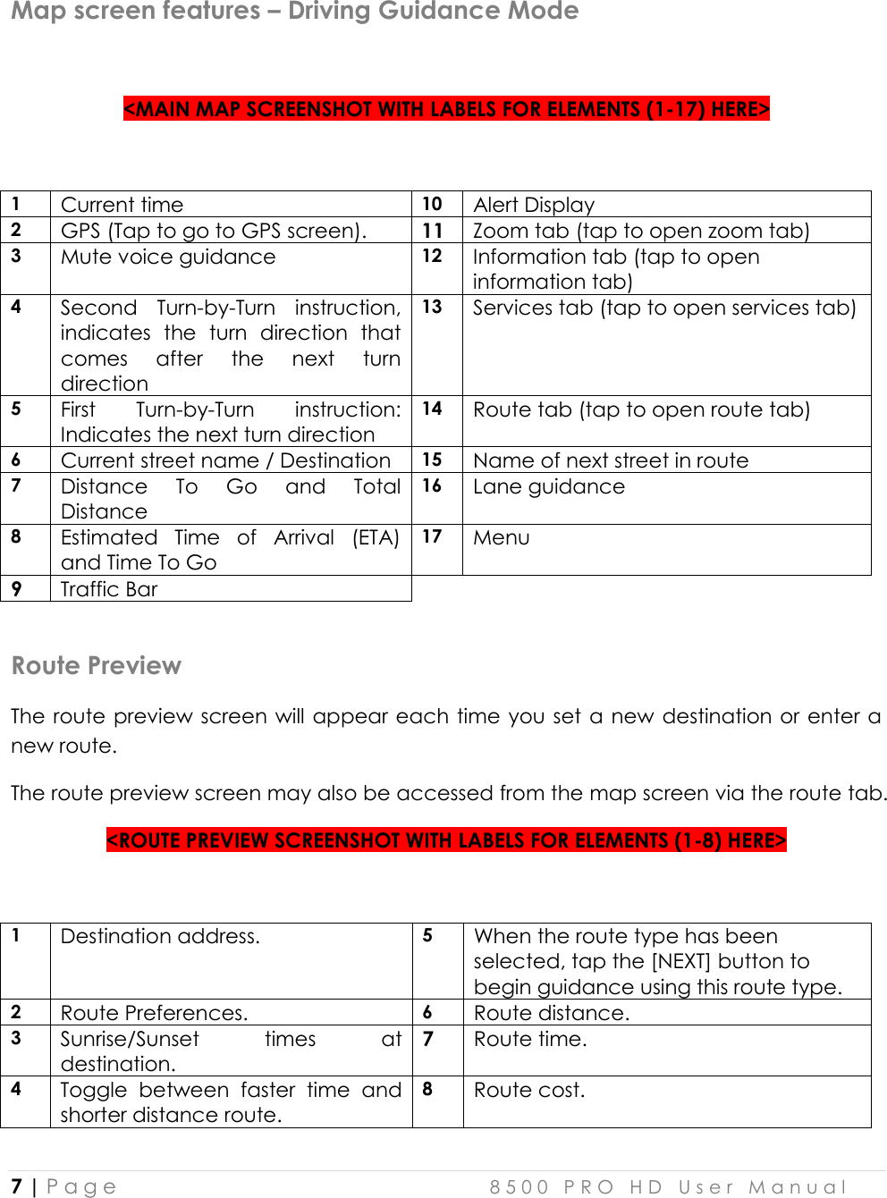  7 | P a g e    8 5 0 0   P R O   H D   U s e r   M a n u a l   Map screen features – Driving Guidance Mode   &lt;MAIN MAP SCREENSHOT WITH LABELS FOR ELEMENTS (1-17) HERE&gt;  1 Current time 10 Alert Display 2 GPS (Tap to go to GPS screen). 11 Zoom tab (tap to open zoom tab) 3 Mute voice guidance 12 Information tab (tap to open information tab) 4 Second  Turn-by-Turn  instruction, indicates  the  turn  direction  that comes  after  the  next  turn direction 13 Services tab (tap to open services tab) 5 First  Turn-by-Turn  instruction: Indicates the next turn direction 14 Route tab (tap to open route tab) 6 Current street name / Destination 15 Name of next street in route 7 Distance  To  Go  and  Total Distance 16 Lane guidance 8 Estimated  Time  of  Arrival  (ETA) and Time To Go 17 Menu 9 Traffic Bar  Route Preview The route preview screen will appear each time  you set a new destination or  enter a new route. The route preview screen may also be accessed from the map screen via the route tab. &lt;ROUTE PREVIEW SCREENSHOT WITH LABELS FOR ELEMENTS (1-8) HERE&gt;  1 Destination address. 5 When the route type has been selected, tap the [NEXT] button to begin guidance using this route type.  2 Route Preferences. 6 Route distance. 3 Sunrise/Sunset  times  at destination. 7 Route time. 4 Toggle  between  faster  time  and shorter distance route. 8 Route cost.  