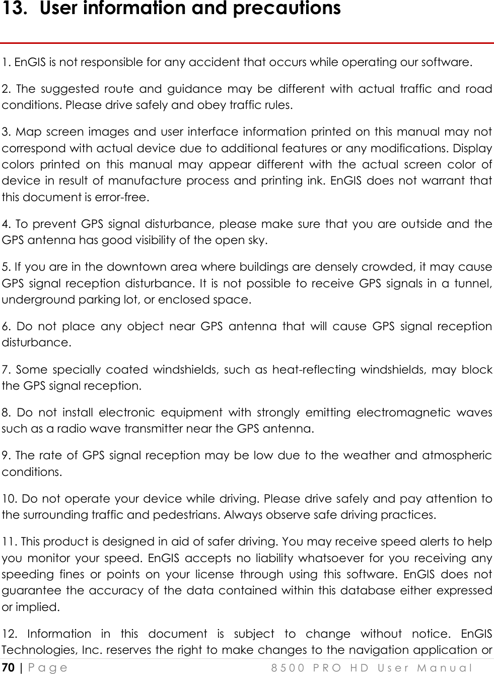  70 | P a g e    8 5 0 0   P R O   H D   U s e r   M a n u a l   13. User information and precautions 1. EnGIS is not responsible for any accident that occurs while operating our software.  2.  The  suggested  route  and  guidance  may  be  different  with  actual  traffic  and  road conditions. Please drive safely and obey traffic rules. 3. Map screen images and user  interface information printed on this manual may not correspond with actual device due to additional features or any modifications. Display colors  printed  on  this  manual  may  appear  different  with  the  actual  screen  color  of device in result of manufacture process and printing ink. EnGIS  does not  warrant  that this document is error-free. 4. To  prevent GPS signal disturbance, please make sure  that  you  are  outside and  the GPS antenna has good visibility of the open sky. 5. If you are in the downtown area where buildings are densely crowded, it may cause GPS  signal  reception  disturbance. It  is  not  possible  to  receive  GPS  signals  in  a  tunnel, underground parking lot, or enclosed space. 6.  Do  not  place  any  object  near  GPS  antenna  that  will  cause  GPS  signal  reception disturbance.  7.  Some  specially  coated  windshields,  such  as  heat-reflecting  windshields,  may  block the GPS signal reception. 8.  Do  not  install  electronic  equipment  with  strongly  emitting  electromagnetic  waves such as a radio wave transmitter near the GPS antenna.  9. The rate of  GPS signal reception may be low due to the weather  and atmospheric conditions. 10. Do not operate your device while driving. Please drive safely and pay attention to the surrounding traffic and pedestrians. Always observe safe driving practices. 11. This product is designed in aid of safer driving. You may receive speed alerts to help you  monitor  your  speed.  EnGIS  accepts  no  liability  whatsoever  for  you  receiving  any speeding  fines  or  points  on  your  license  through  using  this  software.  EnGIS  does  not guarantee the accuracy of the  data contained within this database either  expressed or implied. 12.  Information  in  this  document  is  subject  to  change  without  notice.  EnGIS Technologies, Inc. reserves the right to make changes to the navigation application or 