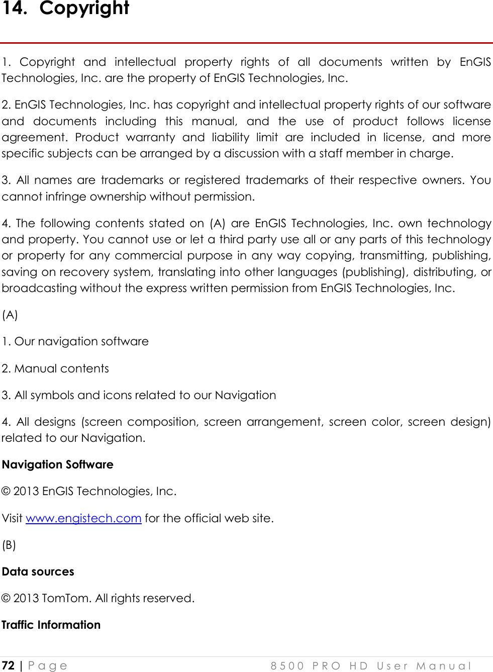  72 | P a g e    8 5 0 0   P R O   H D   U s e r   M a n u a l   14. Copyright 1.  Copyright  and  intellectual  property  rights  of  all  documents  written  by  EnGIS Technologies, Inc. are the property of EnGIS Technologies, Inc. 2. EnGIS Technologies, Inc. has copyright and intellectual property rights of our software and  documents  including  this  manual,  and  the  use  of  product  follows  license agreement.  Product  warranty  and  liability  limit  are  included  in  license,  and  more specific subjects can be arranged by a discussion with a staff member in charge. 3.  All  names  are  trademarks  or  registered  trademarks  of  their  respective  owners.  You cannot infringe ownership without permission.  4.  The  following  contents  stated  on  (A)  are  EnGIS  Technologies, Inc.  own  technology and property. You cannot use or let a third party use all or any parts of this technology or  property  for  any  commercial  purpose  in  any  way copying,  transmitting, publishing, saving on recovery system, translating into other languages (publishing), distributing, or broadcasting without the express written permission from EnGIS Technologies, Inc. (A)    1. Our navigation software 2. Manual contents 3. All symbols and icons related to our Navigation 4.  All  designs  (screen  composition,  screen  arrangement,  screen  color,  screen  design) related to our Navigation. Navigation Software © 2013 EnGIS Technologies, Inc.  Visit www.engistech.com for the official web site. (B)  Data sources © 2013 TomTom. All rights reserved. Traffic Information 