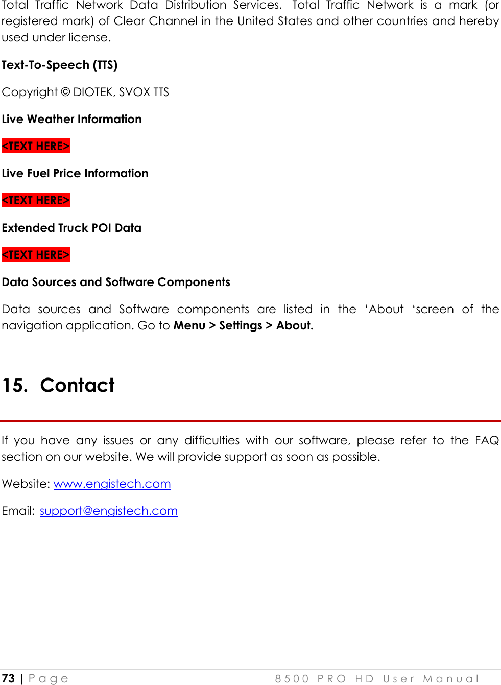  73 | P a g e    8 5 0 0   P R O   H D   U s e r   M a n u a l   Total  Traffic  Network  Data  Distribution  Services.   Total  Traffic  Network  is  a  mark  (or registered mark) of Clear Channel in the United States and other countries and hereby used under license. Text-To-Speech (TTS) Copyright © DIOTEK, SVOX TTS Live Weather Information &lt;TEXT HERE&gt; Live Fuel Price Information &lt;TEXT HERE&gt; Extended Truck POI Data &lt;TEXT HERE&gt; Data Sources and Software Components Data  sources  and  Software  components  are  listed  in  the  ‘About  ‘screen  of  the navigation application. Go to Menu &gt; Settings &gt; About.  15. Contact If  you  have  any  issues  or  any  difficulties  with  our  software,  please  refer  to  the  FAQ section on our website. We will provide support as soon as possible. Website: www.engistech.com Email:  support@engistech.com  