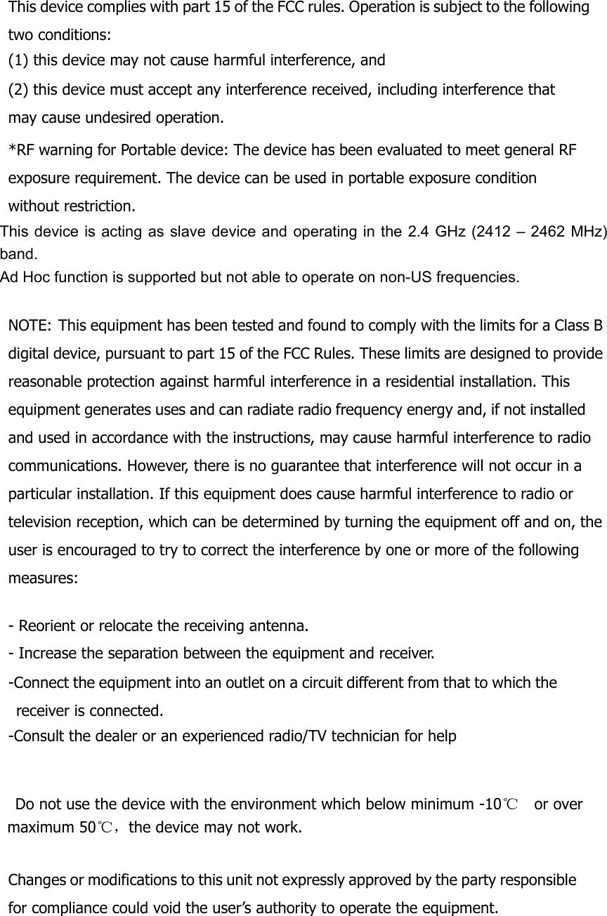  This device complies with part 15 of the FCC rules. Operation is subject to the following two conditions: (1) this device may not cause harmful interference, and (2) this device must accept any interference received, including interference that may cause undesired operation. *RF warning for Portable device: The device has been evaluated to meet general RF exposure requirement. The device can be used in portable exposure condition without restriction. This device is acting as slave device and operating in the 2.4 GHz (2412 – 2462 MHz) band.  Ad Hoc function is supported but not able to operate on non-US frequencies.    NOTE: This equipment has been tested and found to comply with the limits for a Class B digital device, pursuant to part 15 of the FCC Rules. These limits are designed to provide reasonable protection against harmful interference in a residential installation. This equipment generates uses and can radiate radio frequency energy and, if not installed and used in accordance with the instructions, may cause harmful interference to radio communications. However, there is no guarantee that interference will not occur in a particular installation. If this equipment does cause harmful interference to radio or television reception, which can be determined by turning the equipment off and on, the user is encouraged to try to correct the interference by one or more of the following measures:   - Reorient or relocate the receiving antenna. - Increase the separation between the equipment and receiver. -Connect the equipment into an outlet on a circuit different from that to which the receiver is connected. -Consult the dealer or an experienced radio/TV technician for help       Do not use the device with the environment which below minimum -10℃   or over maximum 50℃ ，the device may not work.  Changes or modifications to this unit not expressly approved by the party responsible for compliance could void the user’s authority to operate the equipment. 