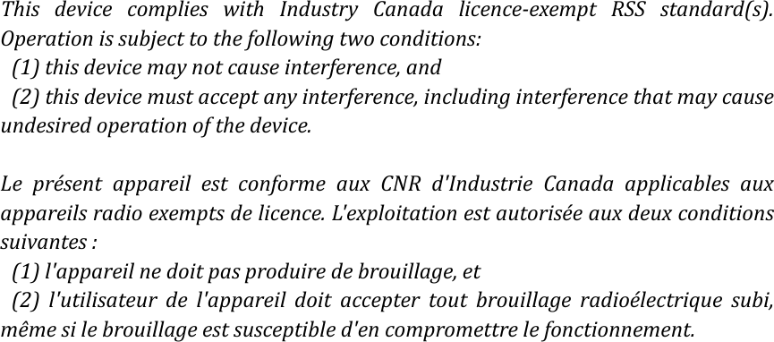 ThisdevicecomplieswithIndustryCanadalicenceexemptRSSstandard(s).Operationissubjecttothefollowingtwoconditions:(1)thisdevicemaynotcauseinterference,and(2)thisdevicemustacceptanyinterference,includinginterferencethatmaycauseundesiredoperationofthedevice.LeprésentappareilestconformeauxCNRd&apos;IndustrieCanadaapplicablesauxappareilsradioexemptsdelicence.L&apos;exploitationestautoriséeauxdeuxconditionssuivantes:(1)l&apos;appareilnedoitpasproduiredebrouillage,et(2)l&apos;utilisateurdel&apos;appareildoitacceptertoutbrouillageradioélectriquesubi,mêmesilebrouillageestsusceptibled&apos;encompromettrelefonctionnement.