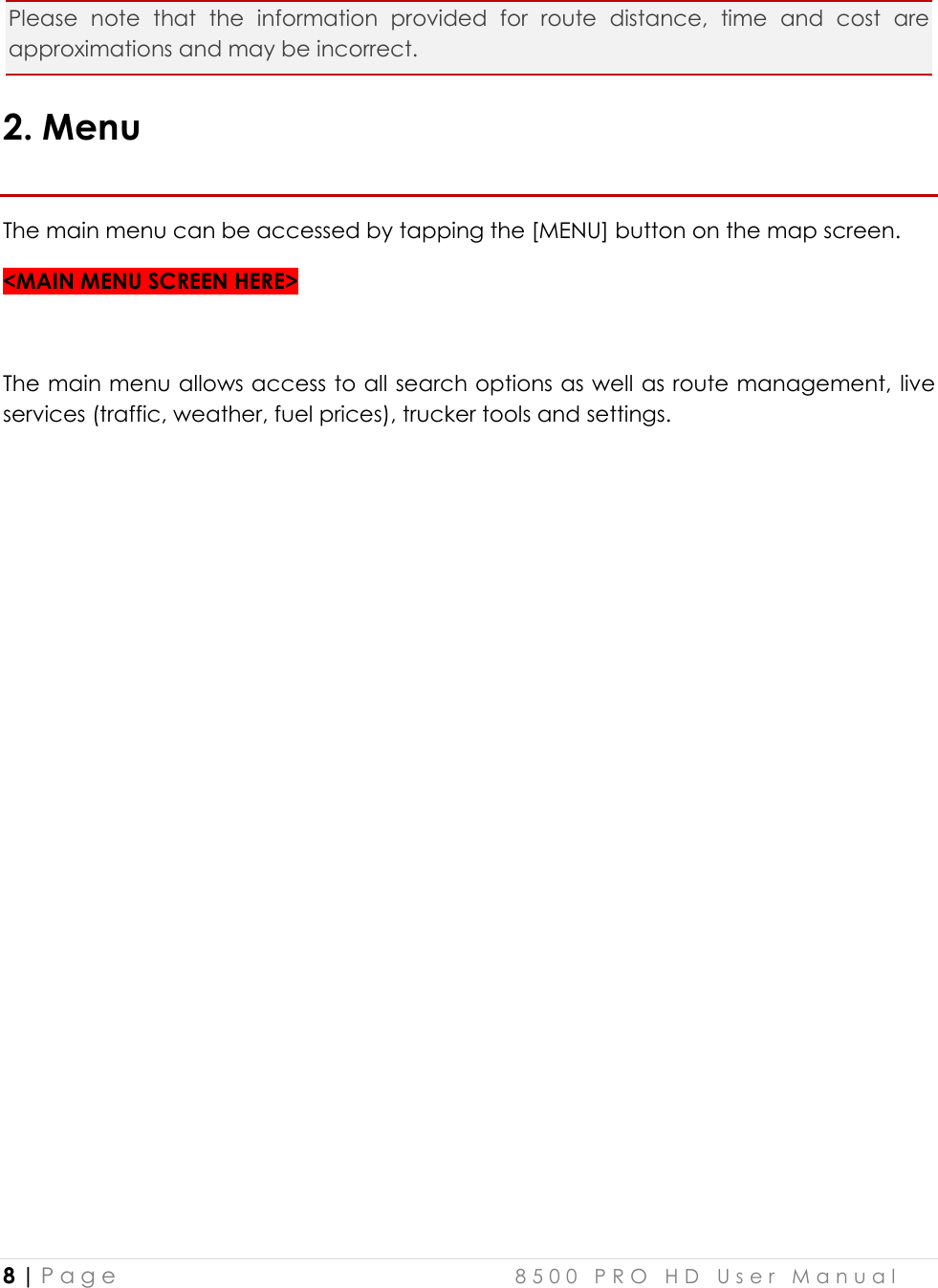  8 | P a g e    8 5 0 0   P R O   H D   U s e r   M a n u a l   Please  note  that  the  information  provided  for  route  distance,  time  and  cost  are approximations and may be incorrect.  2. Menu The main menu can be accessed by tapping the [MENU] button on the map screen.  &lt;MAIN MENU SCREEN HERE&gt;  The main menu allows access to all search options as well as route management,  live services (traffic, weather, fuel prices), trucker tools and settings.                