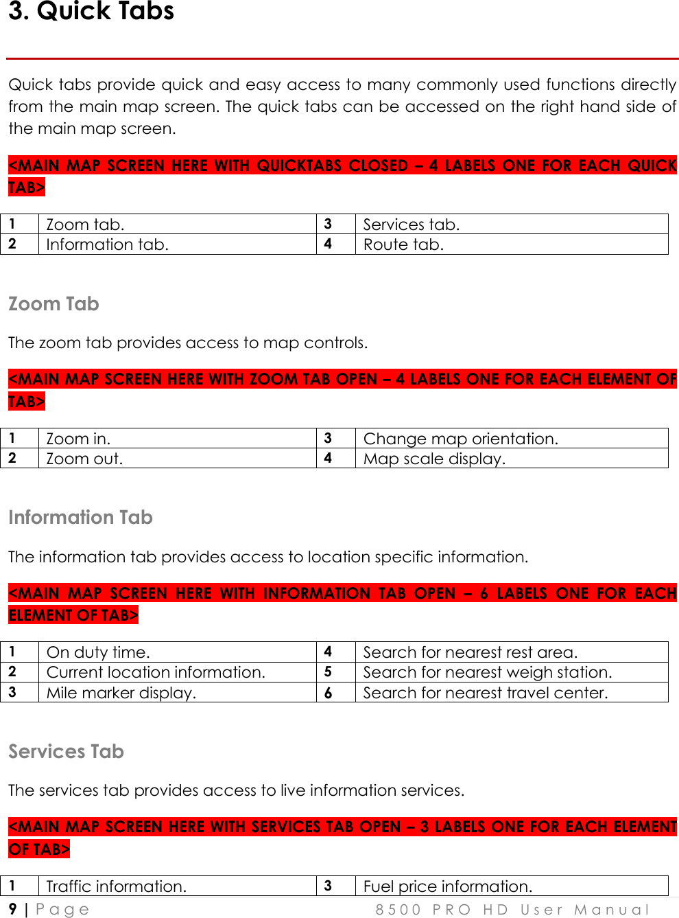  9 | P a g e    8 5 0 0   P R O   H D   U s e r   M a n u a l   3. Quick Tabs Quick tabs provide quick and easy access to many commonly used functions directly from the main map screen. The quick tabs can be accessed on the right hand side of the main map screen. &lt;MAIN  MAP  SCREEN  HERE  WITH  QUICKTABS  CLOSED  –  4  LABELS  ONE  FOR  EACH  QUICK TAB&gt; 1 Zoom tab. 3 Services tab.  2 Information tab. 4 Route tab.   Zoom Tab The zoom tab provides access to map controls. &lt;MAIN MAP SCREEN HERE WITH ZOOM TAB OPEN – 4 LABELS ONE FOR EACH ELEMENT OF TAB&gt; 1 Zoom in. 3  Change map orientation.  2 Zoom out. 4  Map scale display.  Information Tab The information tab provides access to location specific information. &lt;MAIN  MAP  SCREEN  HERE  WITH  INFORMATION  TAB  OPEN  –  6  LABELS  ONE  FOR  EACH ELEMENT OF TAB&gt; 1 On duty time. 4 Search for nearest rest area.  2 Current location information. 5 Search for nearest weigh station. 3 Mile marker display. 6 Search for nearest travel center.  Services Tab The services tab provides access to live information services. &lt;MAIN MAP SCREEN HERE WITH SERVICES TAB OPEN – 3 LABELS ONE FOR EACH ELEMENT OF TAB&gt; 1 Traffic information. 3 Fuel price information.  