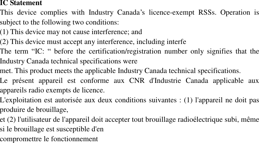 IC Statement  This device complies with Industry Canada’s licence-exempt RSSs. Operation is subject to the following two conditions:   (1) This device may not cause interference; and   (2) This device must accept any interference, including interfe The term  “IC:  “ before the certification/registration number only signifies that the Industry Canada technical specifications were  met. This product meets the applicable Industry Canada technical specifications.  Le présent appareil est conforme aux CNR d&apos;Industrie Canada applicable aux appareils radio exempts de licence.  L&apos;exploitation est autorisée aux deux conditions suivantes : (1) l&apos;appareil ne doit pas produire de brouillage,  et (2) l&apos;utilisateur de l&apos;appareil doit accepter tout brouillage radioélectrique subi, même si le brouillage est susceptible d&apos;en  compromettre le fonctionnement   