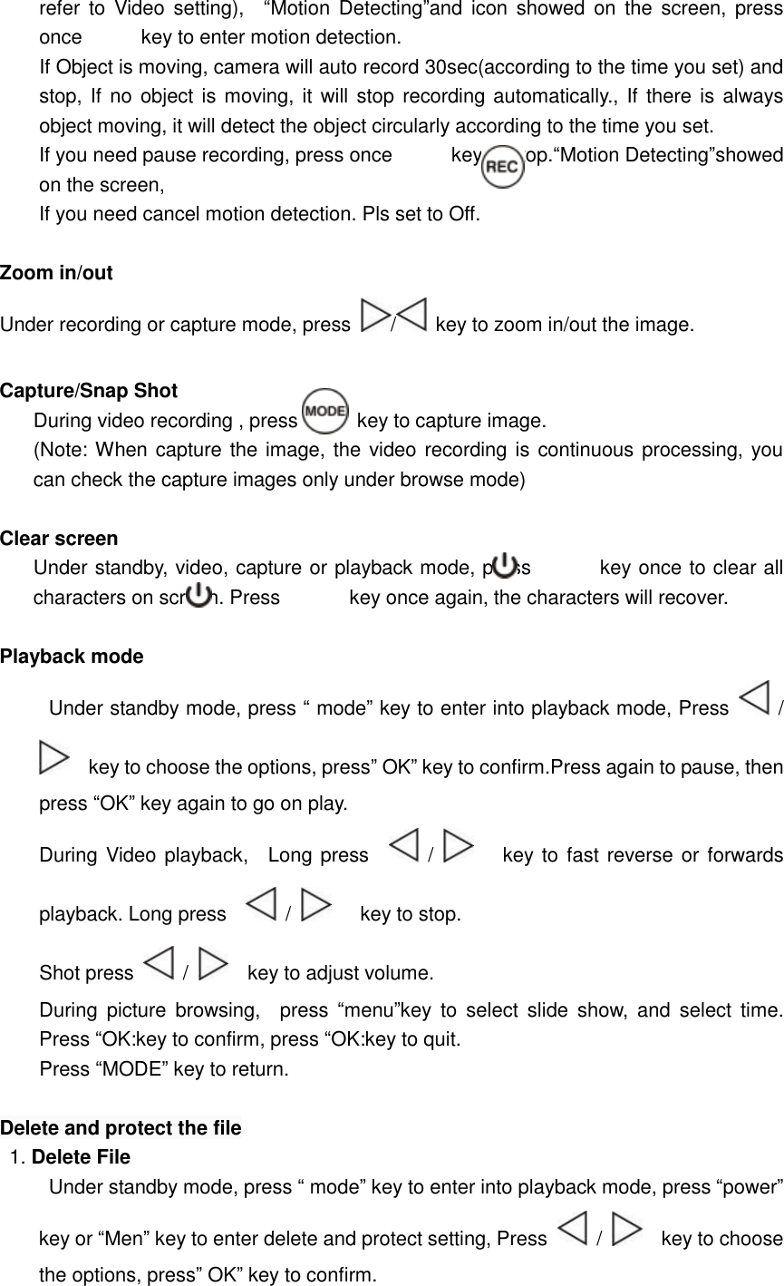  refer to Video setting),  “Motion Detecting”and icon showed on the screen, press once      key to enter motion detection.  If Object is moving, camera will auto record 30sec(according to the time you set) and stop, If no object is moving, it will stop recording automatically., If there is always object moving, it will detect the object circularly according to the time you set. If you need pause recording, press once      key to stop.“Motion Detecting”showed on the screen, If you need cancel motion detection. Pls set to Off.  Zoom in/out Under recording or capture mode, press  /  key to zoom in/out the image.   Capture/Snap Shot During video recording , press      key to capture image. (Note: When capture the image, the video recording is continuous processing, you can check the capture images only under browse mode)  Clear screen Under standby, video, capture or playback mode, press       key once to clear all characters on screen. Press       key once again, the characters will recover.   Playback mode  Under standby mode, press “ mode” key to enter into playback mode, Press   /   key to choose the options, press” OK” key to confirm.Press again to pause, then press “OK” key again to go on play. During Video playback,  Long press    /     key to fast reverse or forwards playback. Long press    /     key to stop.   Shot press   /    key to adjust volume.  During picture browsing,  press  “menu”key to select slide show, and select time. Press “OK:key to confirm, press “OK:key to quit. Press “MODE” key to return.  Delete and protect the file 1. Delete File  Under standby mode, press “ mode” key to enter into playback mode, press “power” key or “Men” key to enter delete and protect setting, Press   /    key to choose the options, press” OK” key to confirm. 