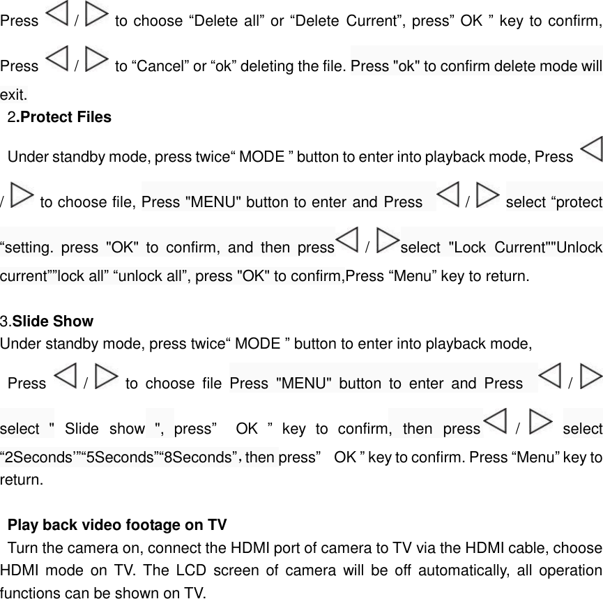  Press   /   to choose “Delete all” or “Delete Current”, press” OK ” key to confirm, Press   /   to “Cancel” or “ok” deleting the file. Press &quot;ok&quot; to confirm delete mode will exit. 2.Protect Files   Under standby mode, press twice“ MODE ” button to enter into playback mode, Press   /   to choose file, Press &quot;MENU&quot; button to enter and Press    /   select “protect “setting. press &quot;OK&quot; to confirm, and then press  /  select &quot;Lock Current&quot;&quot;Unlock current””lock all” “unlock all”, press &quot;OK&quot; to confirm,Press “Menu” key to return.  3.Slide Show Under standby mode, press twice“ MODE ” button to enter into playback mode, Press   /   to choose file Press &quot;MENU&quot; button to enter and Press    /   select &quot; Slide show &quot;, press”  OK  ” key to confirm, then press  /   select “2Seconds’”“5Seconds”“8Seconds”，then press”  OK ” key to confirm. Press “Menu” key to return.  Play back video footage on TV Turn the camera on, connect the HDMI port of camera to TV via the HDMI cable, choose HDMI mode on TV. The LCD screen of camera will be off automatically, all operation functions can be shown on TV.                                                                                                                     