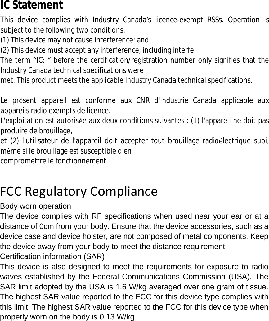  IC Statement This device complies with Industry Canada’s licence-exempt RSSs. Operation is subject to the following two conditions:   (1) This device may not cause interference; and   (2) This device must accept any interference, including interfe The term “IC: “ before the certification/registration number only signifies that the Industry Canada technical specifications were  met. This product meets the applicable Industry Canada technical specifications.    Le présent appareil est conforme aux CNR d&apos;Industrie Canada applicable aux appareils radio exempts de licence.  L&apos;exploitation est autorisée aux deux conditions suivantes : (1) l&apos;appareil ne doit pas produire de brouillage,  et (2) l&apos;utilisateur de l&apos;appareil doit accepter tout brouillage radioélectrique subi, même si le brouillage est susceptible d&apos;en  compromettre le fonctionnement    FCCRegulatoryComplianceBody worn operation The device complies with RF specifications when used near your ear or at a distance of 0cm from your body. Ensure that the device accessories, such as a device case and device holster, are not composed of metal components. Keep the device away from your body to meet the distance requirement. Certification information (SAR) This device is also designed to meet the requirements for exposure to radio waves established by the Federal Communications Commission (USA). The SAR limit adopted by the USA is 1.6 W/kg averaged over one gram of tissue. The highest SAR value reported to the FCC for this device type complies with this limit. The highest SAR value reported to the FCC for this device type when properly worn on the body is 0.13 W/kg. 