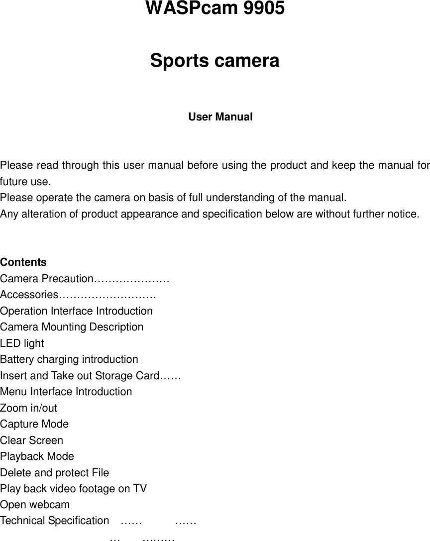   WASPcam 9905 Sports camera    User Manual   Please read through this user manual before using the product and keep the manual for future use. Please operate the camera on basis of full understanding of the manual. Any alteration of product appearance and specification below are without further notice.   Contents Camera Precaution………………… Accessories……………………… Operation Interface Introduction  Camera Mounting Description LED light Battery charging introduction  Insert and Take out Storage Card…… Menu Interface Introduction  Zoom in/out Capture Mode Clear Screen Playback Mode Delete and protect File Play back video footage on TV        Open webcam Technical Specification……………………        