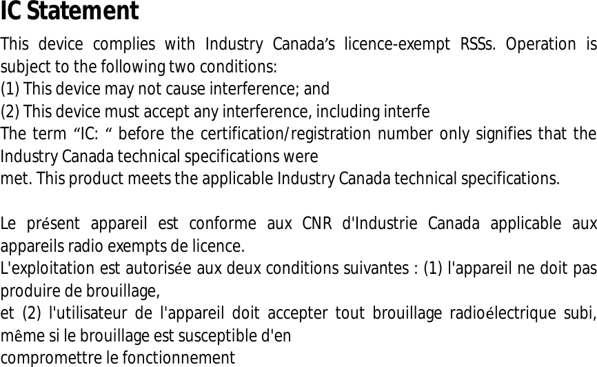  IC Statement This device complies with Industry Canada’s licence-exempt RSSs. Operation is subject to the following two conditions:   (1) This device may not cause interference; and   (2) This device must accept any interference, including interfe The term “IC: “ before the certification/registration number only signifies that the Industry Canada technical specifications were  met. This product meets the applicable Industry Canada technical specifications.    Le présent appareil est conforme aux CNR d&apos;Industrie Canada applicable aux appareils radio exempts de licence.  L&apos;exploitation est autorisée aux deux conditions suivantes : (1) l&apos;appareil ne doit pas produire de brouillage,  et (2) l&apos;utilisateur de l&apos;appareil doit accepter tout brouillage radioélectrique subi, même si le brouillage est susceptible d&apos;en  compromettre le fonctionnement    