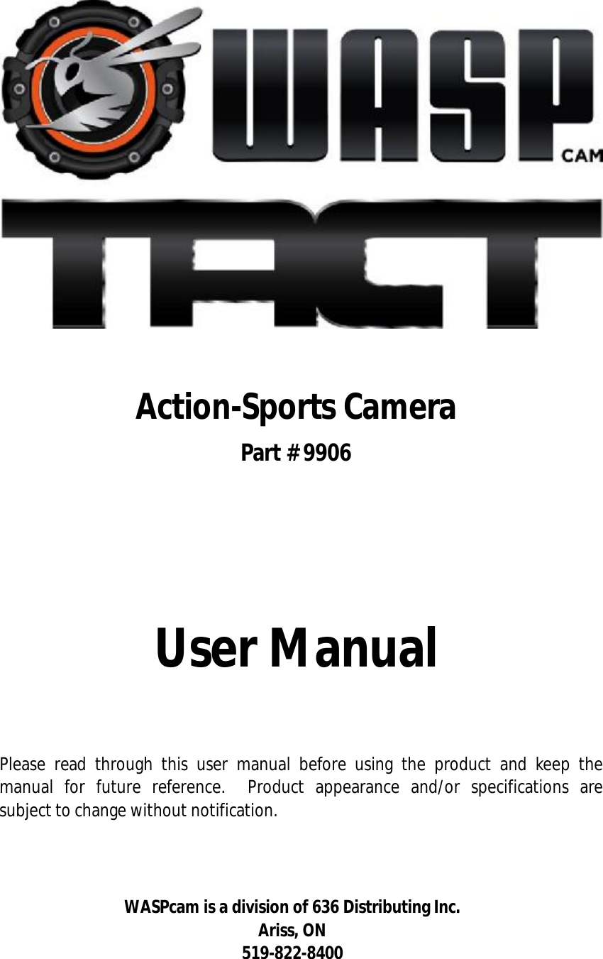                       Action-Sports Camera Part # 9906               User Manual    Please read through this user manual before using the product and keep the manual for future reference.  Product appearance and/or specifications are subject to change without notification.    WASPcam is a division of 636 Distributing Inc. Ariss, ON 519-822-8400 