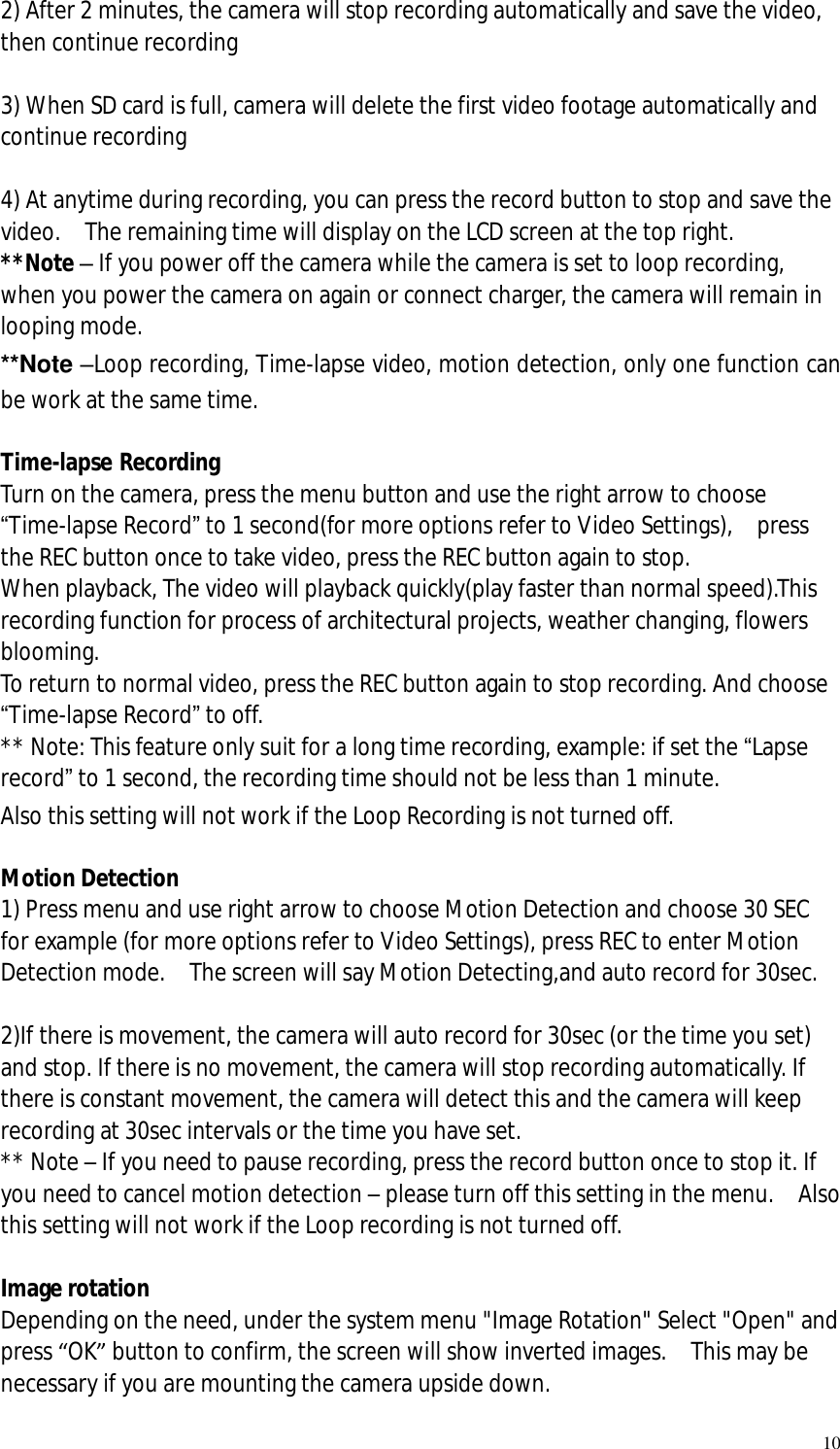   10 2) After 2 minutes, the camera will stop recording automatically and save the video, then continue recording  3) When SD card is full, camera will delete the first video footage automatically and continue recording  4) At anytime during recording, you can press the record button to stop and save the video.  The remaining time will display on the LCD screen at the top right. **Note – If you power off the camera while the camera is set to loop recording, when you power the camera on again or connect charger, the camera will remain in looping mode.  **Note –Loop recording, Time-lapse video, motion detection, only one function can be work at the same time.  Time-lapse Recording Turn on the camera, press the menu button and use the right arrow to choose “Time-lapse Record” to 1 second(for more options refer to Video Settings),  press the REC button once to take video, press the REC button again to stop.  When playback, The video will playback quickly(play faster than normal speed).This recording function for process of architectural projects, weather changing, flowers blooming. To return to normal video, press the REC button again to stop recording. And choose “Time-lapse Record” to off. ** Note: This feature only suit for a long time recording, example: if set the “Lapse record” to 1 second, the recording time should not be less than 1 minute. Also this setting will not work if the Loop Recording is not turned off.  Motion Detection 1) Press menu and use right arrow to choose Motion Detection and choose 30 SEC for example (for more options refer to Video Settings), press REC to enter Motion Detection mode.  The screen will say Motion Detecting,and auto record for 30sec.  2)If there is movement, the camera will auto record for 30sec (or the time you set) and stop. If there is no movement, the camera will stop recording automatically. If there is constant movement, the camera will detect this and the camera will keep recording at 30sec intervals or the time you have set. ** Note – If you need to pause recording, press the record button once to stop it. If you need to cancel motion detection – please turn off this setting in the menu.  Also this setting will not work if the Loop recording is not turned off.  Image rotation Depending on the need, under the system menu &quot;Image Rotation&quot; Select &quot;Open&quot; and press “OK” button to confirm, the screen will show inverted images.  This may be necessary if you are mounting the camera upside down. 