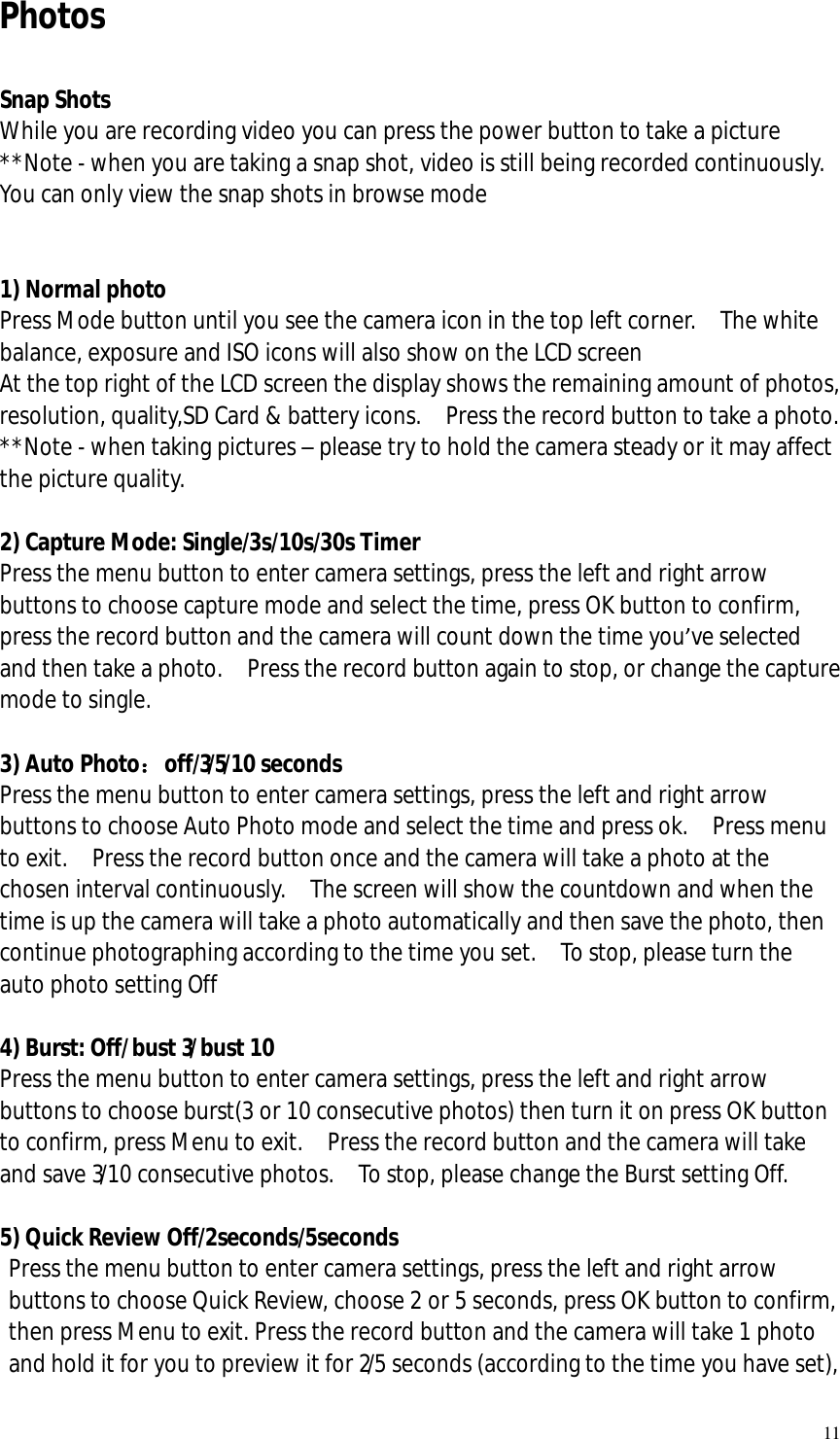   11 Photos  Snap Shots While you are recording video you can press the power button to take a picture  **Note - when you are taking a snap shot, video is still being recorded continuously.  You can only view the snap shots in browse mode   1) Normal photo Press Mode button until you see the camera icon in the top left corner.  The white balance, exposure and ISO icons will also show on the LCD screen At the top right of the LCD screen the display shows the remaining amount of photos, resolution, quality,SD Card &amp; battery icons.  Press the record button to take a photo. **Note - when taking pictures – please try to hold the camera steady or it may affect the picture quality.  2) Capture Mode: Single/3s/10s/30s Timer Press the menu button to enter camera settings, press the left and right arrow buttons to choose capture mode and select the time, press OK button to confirm, press the record button and the camera will count down the time you’ve selected and then take a photo.  Press the record button again to stop, or change the capture mode to single.  3) Auto Photo：off/3/5/10 seconds Press the menu button to enter camera settings, press the left and right arrow buttons to choose Auto Photo mode and select the time and press ok.  Press menu to exit.  Press the record button once and the camera will take a photo at the chosen interval continuously.  The screen will show the countdown and when the time is up the camera will take a photo automatically and then save the photo, then continue photographing according to the time you set.  To stop, please turn the auto photo setting Off  4) Burst: Off/bust 3/bust 10  Press the menu button to enter camera settings, press the left and right arrow buttons to choose burst(3 or 10 consecutive photos) then turn it on press OK button to confirm, press Menu to exit.  Press the record button and the camera will take and save 3/10 consecutive photos.  To stop, please change the Burst setting Off.  5) Quick Review Off/2seconds/5seconds  Press the menu button to enter camera settings, press the left and right arrow buttons to choose Quick Review, choose 2 or 5 seconds, press OK button to confirm, then press Menu to exit. Press the record button and the camera will take 1 photo and hold it for you to preview it for 2/5 seconds (according to the time you have set), 