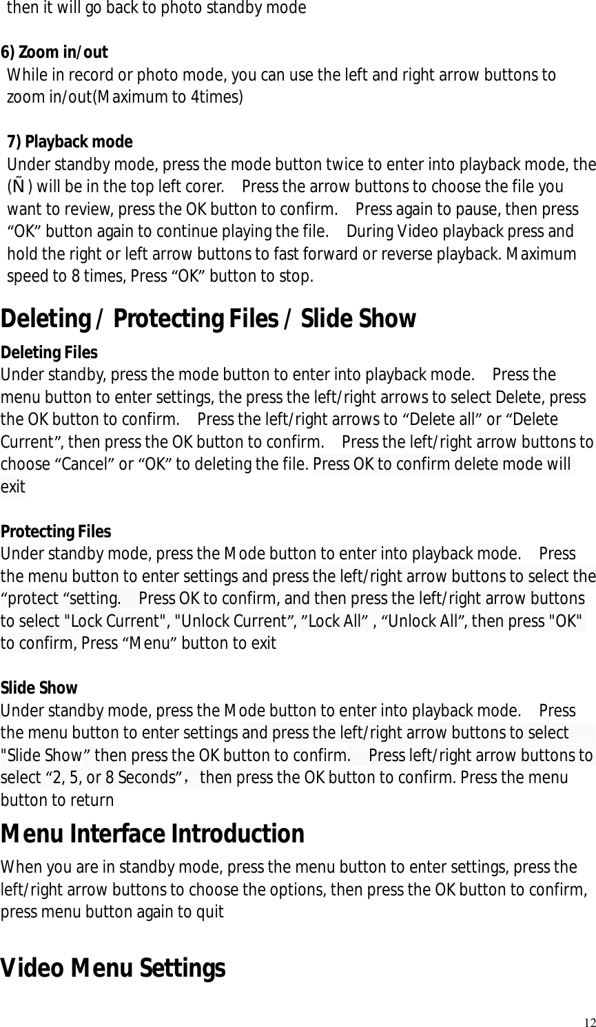   12 then it will go back to photo standby mode   6) Zoom in/out  While in record or photo mode, you can use the left and right arrow buttons to zoom in/out(Maximum to 4times)  7) Playback mode Under standby mode, press the mode button twice to enter into playback mode, the („) will be in the top left corer.  Press the arrow buttons to choose the file you want to review, press the OK button to confirm.  Press again to pause, then press “OK” button again to continue playing the file.  During Video playback press and hold the right or left arrow buttons to fast forward or reverse playback. Maximum speed to 8 times, Press “OK” button to stop.  Deleting / Protecting Files / Slide Show Deleting Files Under standby, press the mode button to enter into playback mode.  Press the menu button to enter settings, the press the left/right arrows to select Delete, press the OK button to confirm.  Press the left/right arrows to “Delete all” or “Delete Current”, then press the OK button to confirm.  Press the left/right arrow buttons to choose “Cancel” or “OK” to deleting the file. Press OK to confirm delete mode will exit  Protecting Files  Under standby mode, press the Mode button to enter into playback mode.  Press the menu button to enter settings and press the left/right arrow buttons to select the “protect “setting.  Press OK to confirm, and then press the left/right arrow buttons to select &quot;Lock Current&quot;, &quot;Unlock Current”, ”Lock All” , “Unlock All”, then press &quot;OK&quot; to confirm, Press “Menu” button to exit  Slide Show Under standby mode, press the Mode button to enter into playback mode.  Press the menu button to enter settings and press the left/right arrow buttons to select   &quot;Slide Show” then press the OK button to confirm.  Press left/right arrow buttons to select “2, 5, or 8 Seconds”，then press the OK button to confirm. Press the menu button to return Menu Interface Introduction When you are in standby mode, press the menu button to enter settings, press the left/right arrow buttons to choose the options, then press the OK button to confirm, press menu button again to quit  Video Menu Settings 