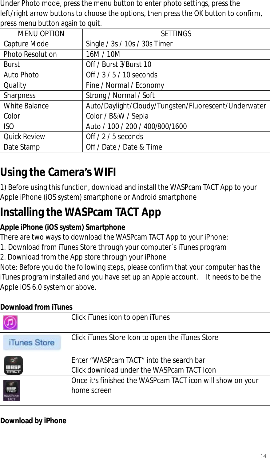   14 Under Photo mode, press the menu button to enter photo settings, press the left/right arrow buttons to choose the options, then press the OK button to confirm, press menu button again to quit. MENU OPTION  SETTINGS Capture Mode Single / 3s / 10s / 30s Timer Photo Resolution  16M / 10M  Burst  Off / Burst 3/Burst 10 Auto Photo Off / 3 / 5 / 10 seconds Quality   Fine / Normal / Economy Sharpness Strong / Normal / Soft White Balance Auto/Daylight/Cloudy/Tungsten/Fluorescent/Underwater Color Color / B&amp;W / Sepia ISO Auto / 100 / 200 / 400/800/1600 Quick Review Off / 2 / 5 seconds Date Stamp  Off / Date / Date &amp; Time  Using the Camera’s WIFI   1) Before using this function, download and install the WASPcam TACT App to your Apple iPhone (iOS system) smartphone or Android smartphone Installing the WASPcam TACT App    Apple iPhone (iOS system) Smartphone There are two ways to download the WASPcam TACT App to your iPhone: 1. Download from iTunes Store through your computer`s iTunes program 2. Download from the App store through your iPhone Note: Before you do the following steps, please confirm that your computer has the iTunes program installed and you have set up an Apple account.  It needs to be the Apple iOS 6.0 system or above.   Download from iTunes  Click iTunes icon to open iTunes   Click iTunes Store Icon to open the iTunes Store  Enter “WASPcam TACT” into the search bar Click download under the WASPcam TACT Icon  Once it’s finished the WASPcam TACT icon will show on your home screen   Download by iPhone 