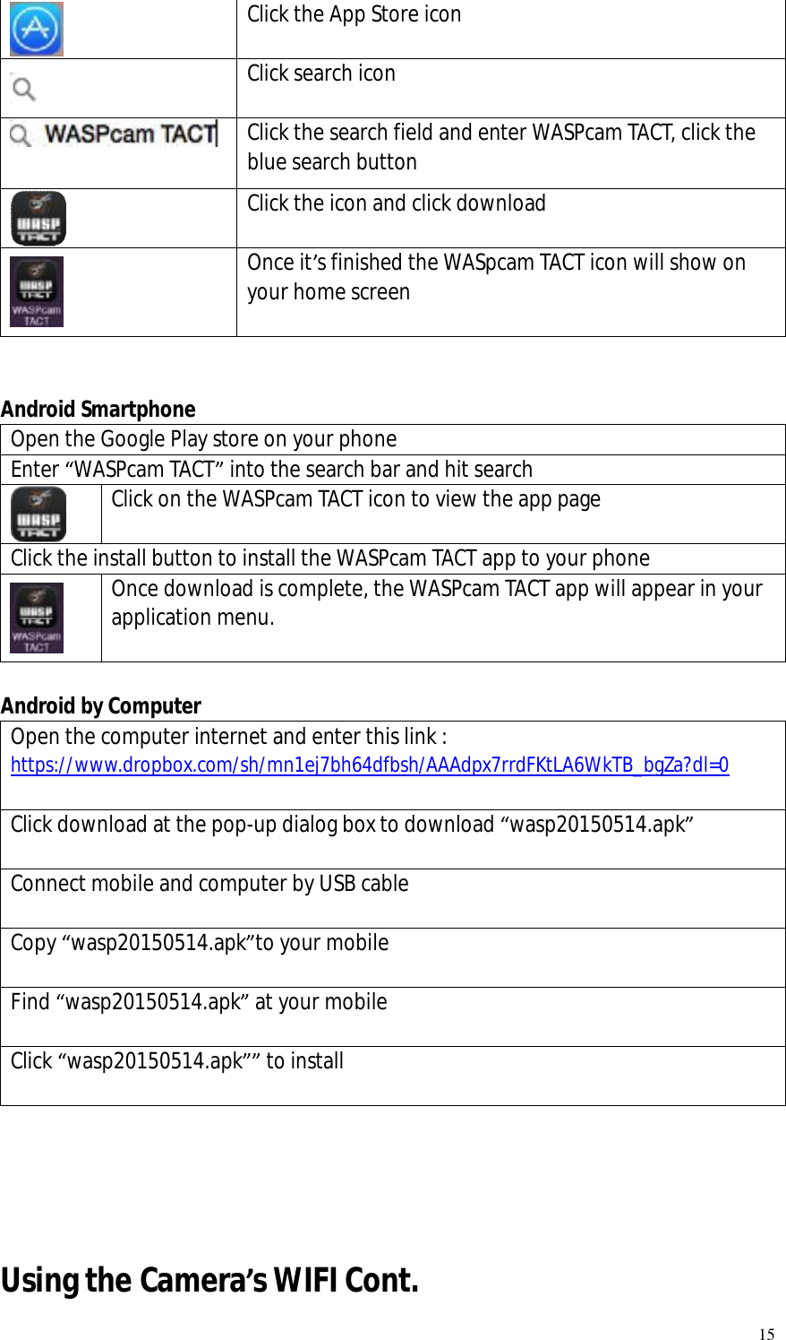   15  Click the App Store icon   Click search icon  Click the search field and enter WASPcam TACT, click the blue search button  Click the icon and click download  Once it’s finished the WASpcam TACT icon will show on your home screen   Android Smartphone Open the Google Play store on your phone Enter “WASPcam TACT” into the search bar and hit search  Click on the WASPcam TACT icon to view the app page  Click the install button to install the WASPcam TACT app to your phone  Once download is complete, the WASPcam TACT app will appear in your application menu.    Android by Computer Open the computer internet and enter this link : https://www.dropbox.com/sh/mn1ej7bh64dfbsh/AAAdpx7rrdFKtLA6WkTB_bgZa?dl=0  Click download at the pop-up dialog box to download “wasp20150514.apk”  Connect mobile and computer by USB cable  Copy “wasp20150514.apk”to your mobile  Find “wasp20150514.apk” at your mobile  Click “wasp20150514.apk”” to install      Using the Camera’s WIFI Cont.  