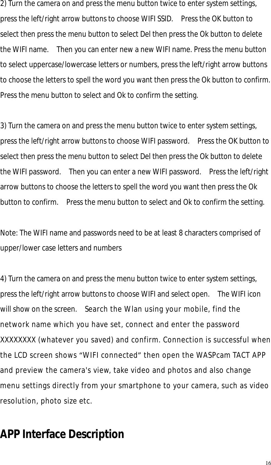   16 2) Turn the camera on and press the menu button twice to enter system settings, press the left/right arrow buttons to choose WIFI SSID.  Press the OK button to select then press the menu button to select Del then press the Ok button to delete the WIFI name.  Then you can enter new a new WIFI name. Press the menu button to select uppercase/lowercase letters or numbers, press the left/right arrow buttons to choose the letters to spell the word you want then press the Ok button to confirm.  Press the menu button to select and Ok to confirm the setting.  3) Turn the camera on and press the menu button twice to enter system settings, press the left/right arrow buttons to choose WIFI password.  Press the OK button to select then press the menu button to select Del then press the Ok button to delete the WIFI password.  Then you can enter a new WIFI password.  Press the left/right arrow buttons to choose the letters to spell the word you want then press the Ok button to confirm.  Press the menu button to select and Ok to confirm the setting.  Note: The WIFI name and passwords need to be at least 8 characters comprised of upper/lower case letters and numbers   4) Turn the camera on and press the menu button twice to enter system settings, press the left/right arrow buttons to choose WIFI and select open.  The WIFI icon will show on the screen.  Search the Wlan using your mobile, find the network name which you have set, connect and enter the password XXXXXXXX (whatever you saved) and confirm. Connection is successful when the LCD screen shows “WIFI connected” then open the WASPcam TACT APP and preview the camera&apos;s view, take video and photos and also change menu settings directly from your smartphone to your camera, such as video resolution, photo size etc.  APP Interface Description 