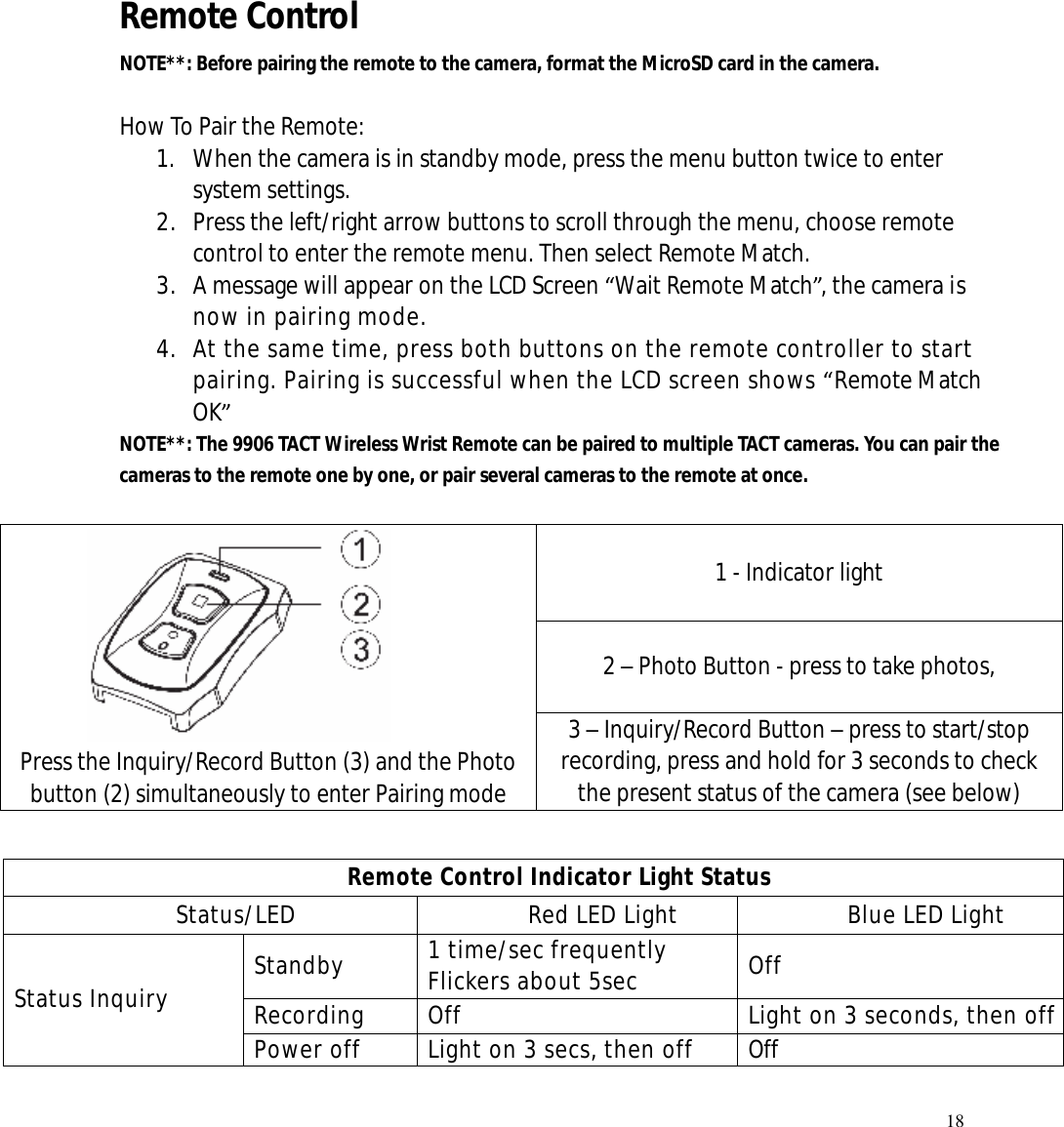   18      Remote Control   NOTE**: Before pairing the remote to the camera, format the MicroSD card in the camera.   How To Pair the Remote: 1. When the camera is in standby mode, press the menu button twice to enter system settings. 2. Press the left/right arrow buttons to scroll through the menu, choose remote control to enter the remote menu. Then select Remote Match.   3. A message will appear on the LCD Screen “Wait Remote Match”, the camera is now in pairing mode.  4. At the same time, press both buttons on the remote controller to start pairing. Pairing is successful when the LCD screen shows “Remote Match OK” NOTE**: The 9906 TACT Wireless Wrist Remote can be paired to multiple TACT cameras. You can pair the cameras to the remote one by one, or pair several cameras to the remote at once.   1 - Indicator light 2 – Photo Button - press to take photos,        Press the Inquiry/Record Button (3) and the Photo button (2) simultaneously to enter Pairing mode 3 – Inquiry/Record Button – press to start/stop recording, press and hold for 3 seconds to check the present status of the camera (see below) Remote Control Indicator Light Status Status/LED  Red LED Light  Blue LED Light Standby  1 time/sec frequently Flickers about 5sec  Off Recording  Off  Light on 3 seconds, then off Status Inquiry Power off  Light on 3 secs, then off  Off 
