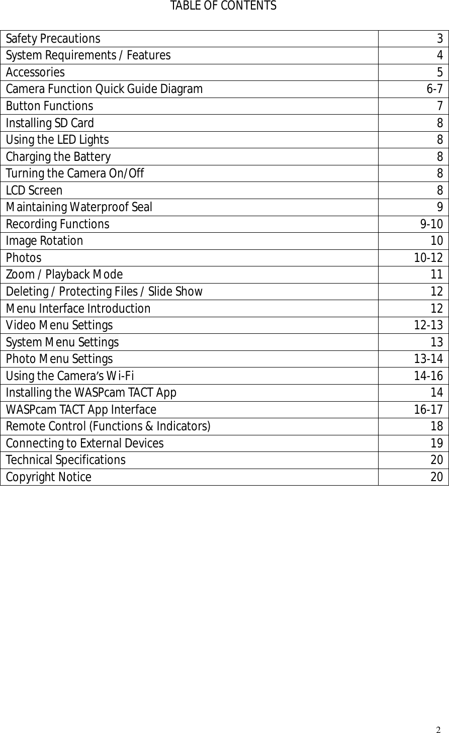   2  TABLE OF CONTENTS  Safety Precautions  3 System Requirements / Features  4 Accessories  5 Camera Function Quick Guide Diagram   6-7 Button Functions  7 Installing SD Card  8 Using the LED Lights  8 Charging the Battery  8 Turning the Camera On/Off  8 LCD Screen  8 Maintaining Waterproof Seal  9 Recording Functions  9-10 Image Rotation  10 Photos  10-12 Zoom / Playback Mode  11 Deleting / Protecting Files / Slide Show  12 Menu Interface Introduction  12 Video Menu Settings  12-13 System Menu Settings  13 Photo Menu Settings   13-14 Using the Camera’s Wi-Fi   14-16 Installing the WASPcam TACT App  14 WASPcam TACT App Interface  16-17 Remote Control (Functions &amp; Indicators)  18 Connecting to External Devices  19 Technical Specifications  20 Copyright Notice  20              